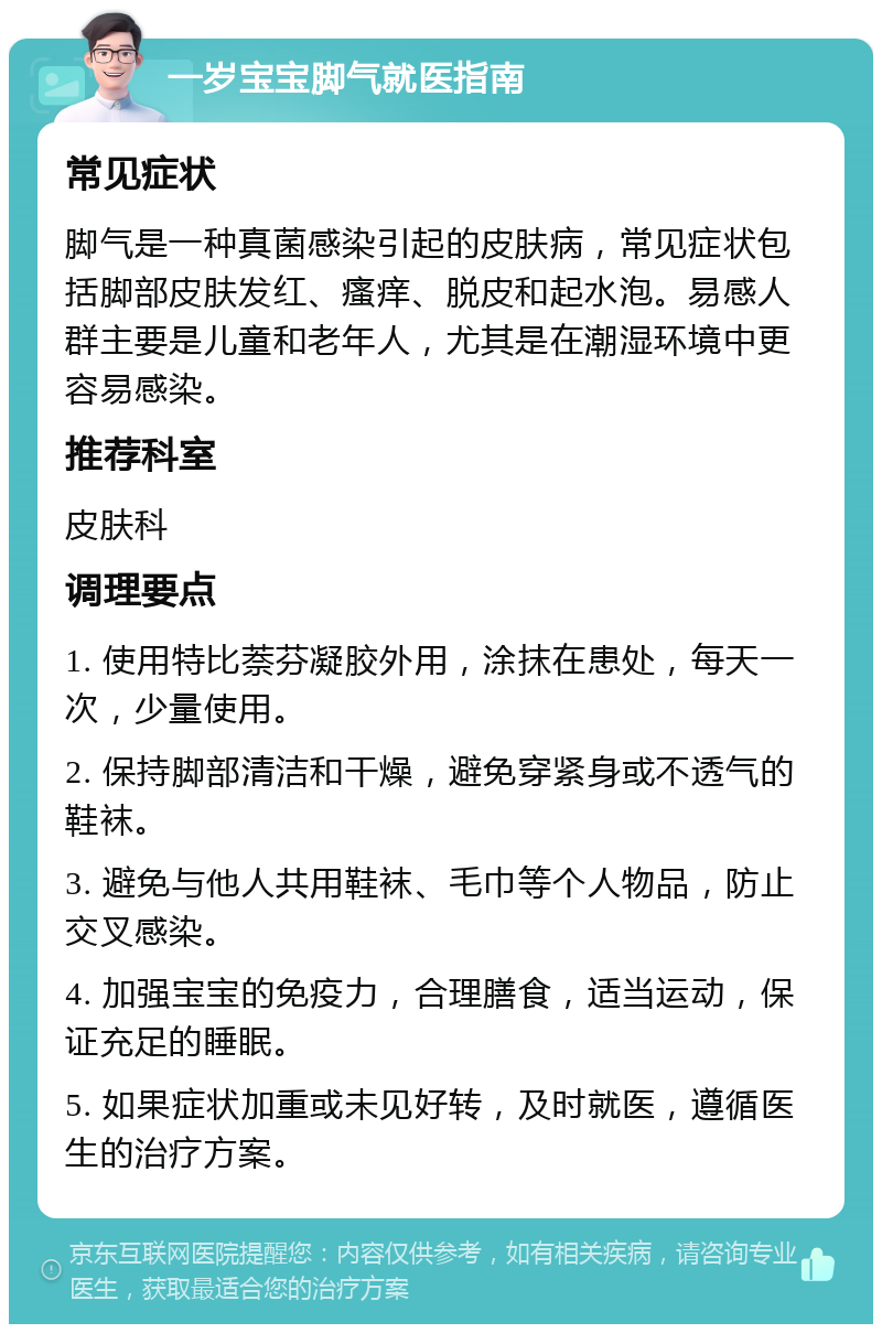 一岁宝宝脚气就医指南 常见症状 脚气是一种真菌感染引起的皮肤病，常见症状包括脚部皮肤发红、瘙痒、脱皮和起水泡。易感人群主要是儿童和老年人，尤其是在潮湿环境中更容易感染。 推荐科室 皮肤科 调理要点 1. 使用特比萘芬凝胶外用，涂抹在患处，每天一次，少量使用。 2. 保持脚部清洁和干燥，避免穿紧身或不透气的鞋袜。 3. 避免与他人共用鞋袜、毛巾等个人物品，防止交叉感染。 4. 加强宝宝的免疫力，合理膳食，适当运动，保证充足的睡眠。 5. 如果症状加重或未见好转，及时就医，遵循医生的治疗方案。