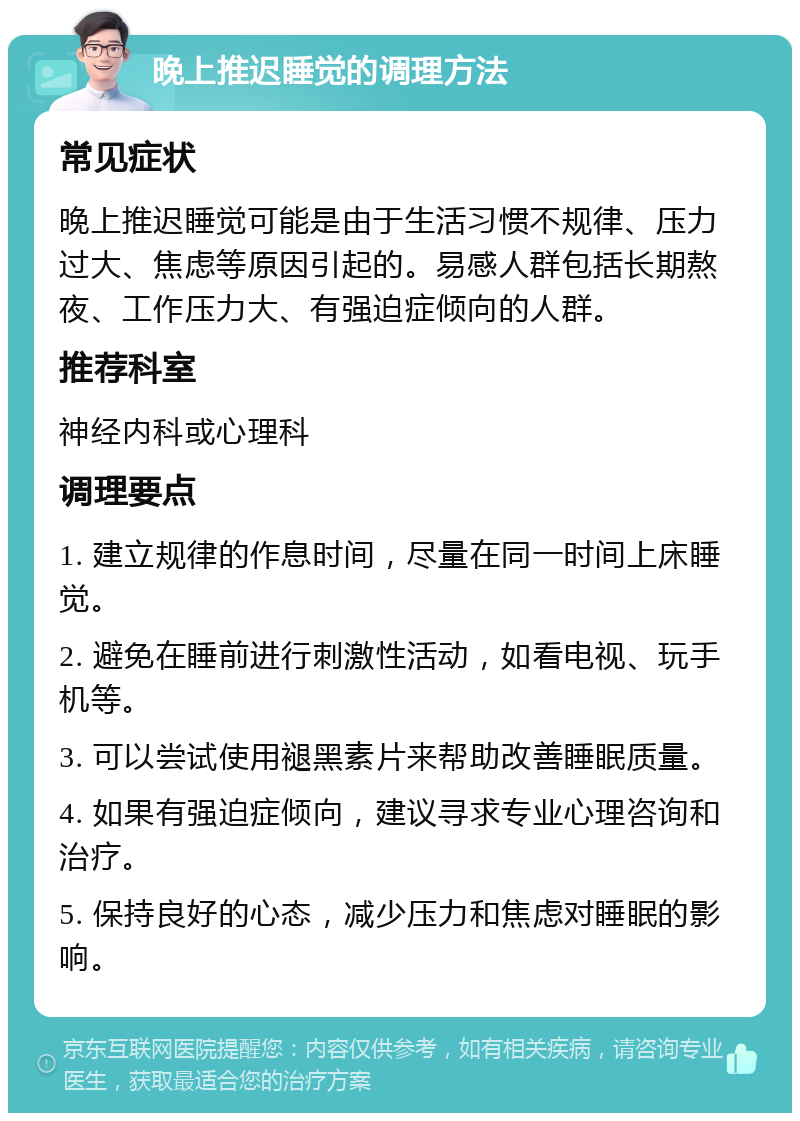 晚上推迟睡觉的调理方法 常见症状 晚上推迟睡觉可能是由于生活习惯不规律、压力过大、焦虑等原因引起的。易感人群包括长期熬夜、工作压力大、有强迫症倾向的人群。 推荐科室 神经内科或心理科 调理要点 1. 建立规律的作息时间，尽量在同一时间上床睡觉。 2. 避免在睡前进行刺激性活动，如看电视、玩手机等。 3. 可以尝试使用褪黑素片来帮助改善睡眠质量。 4. 如果有强迫症倾向，建议寻求专业心理咨询和治疗。 5. 保持良好的心态，减少压力和焦虑对睡眠的影响。