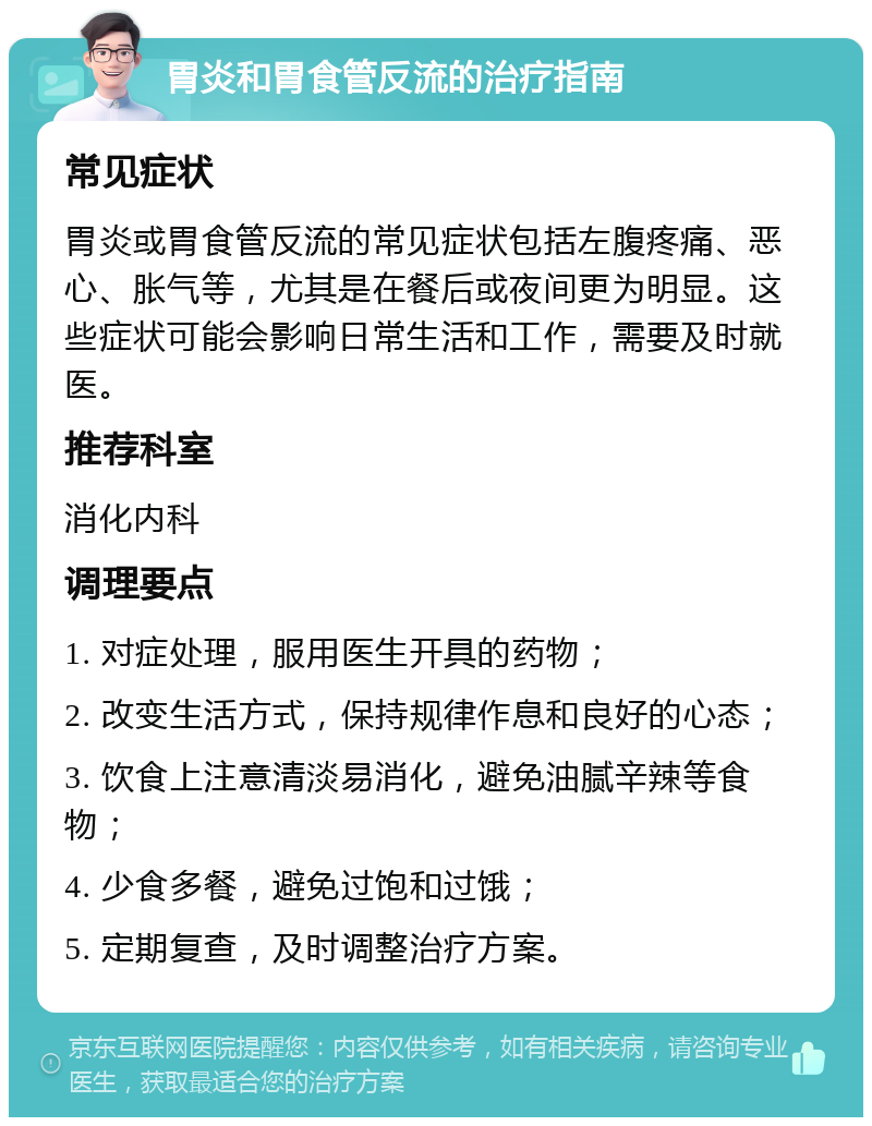 胃炎和胃食管反流的治疗指南 常见症状 胃炎或胃食管反流的常见症状包括左腹疼痛、恶心、胀气等，尤其是在餐后或夜间更为明显。这些症状可能会影响日常生活和工作，需要及时就医。 推荐科室 消化内科 调理要点 1. 对症处理，服用医生开具的药物； 2. 改变生活方式，保持规律作息和良好的心态； 3. 饮食上注意清淡易消化，避免油腻辛辣等食物； 4. 少食多餐，避免过饱和过饿； 5. 定期复查，及时调整治疗方案。