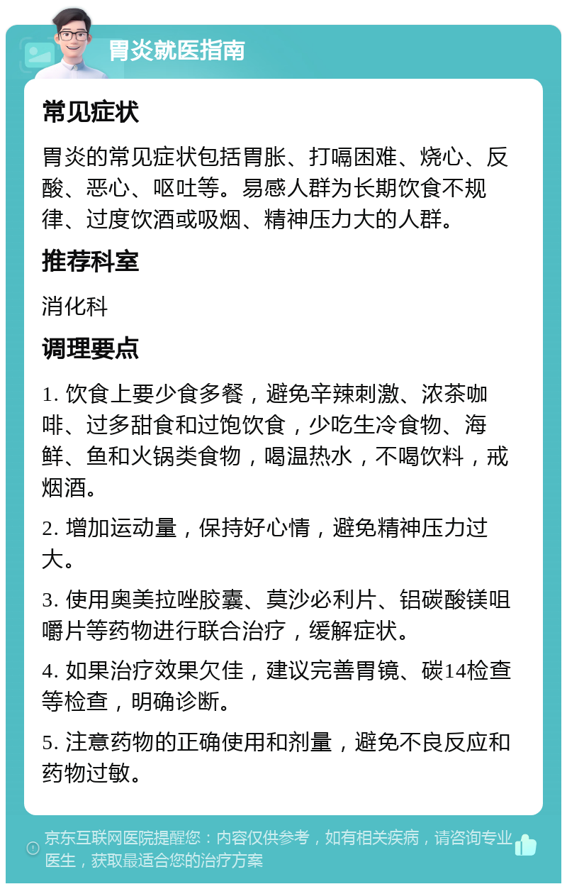 胃炎就医指南 常见症状 胃炎的常见症状包括胃胀、打嗝困难、烧心、反酸、恶心、呕吐等。易感人群为长期饮食不规律、过度饮酒或吸烟、精神压力大的人群。 推荐科室 消化科 调理要点 1. 饮食上要少食多餐，避免辛辣刺激、浓茶咖啡、过多甜食和过饱饮食，少吃生冷食物、海鲜、鱼和火锅类食物，喝温热水，不喝饮料，戒烟酒。 2. 增加运动量，保持好心情，避免精神压力过大。 3. 使用奥美拉唑胶囊、莫沙必利片、铝碳酸镁咀嚼片等药物进行联合治疗，缓解症状。 4. 如果治疗效果欠佳，建议完善胃镜、碳14检查等检查，明确诊断。 5. 注意药物的正确使用和剂量，避免不良反应和药物过敏。