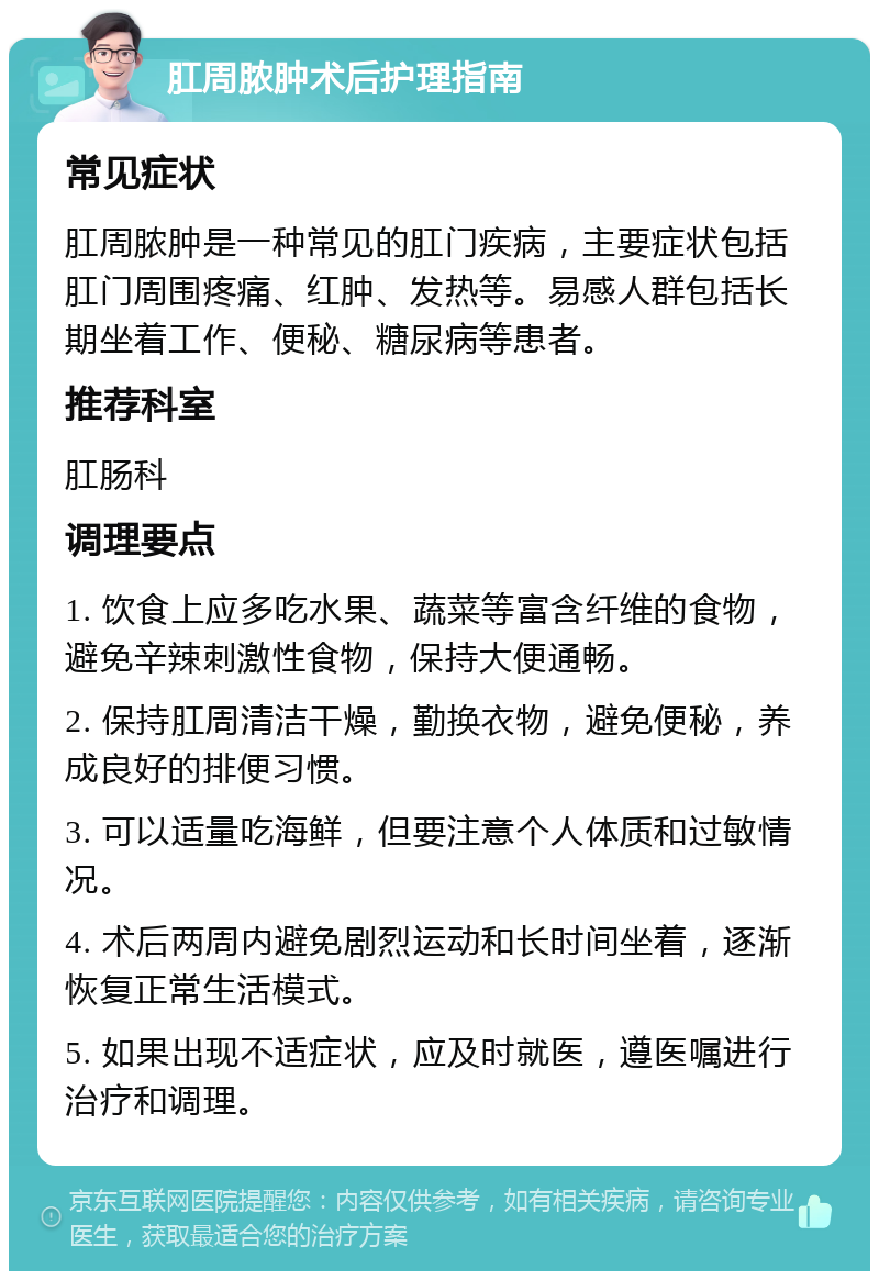 肛周脓肿术后护理指南 常见症状 肛周脓肿是一种常见的肛门疾病，主要症状包括肛门周围疼痛、红肿、发热等。易感人群包括长期坐着工作、便秘、糖尿病等患者。 推荐科室 肛肠科 调理要点 1. 饮食上应多吃水果、蔬菜等富含纤维的食物，避免辛辣刺激性食物，保持大便通畅。 2. 保持肛周清洁干燥，勤换衣物，避免便秘，养成良好的排便习惯。 3. 可以适量吃海鲜，但要注意个人体质和过敏情况。 4. 术后两周内避免剧烈运动和长时间坐着，逐渐恢复正常生活模式。 5. 如果出现不适症状，应及时就医，遵医嘱进行治疗和调理。