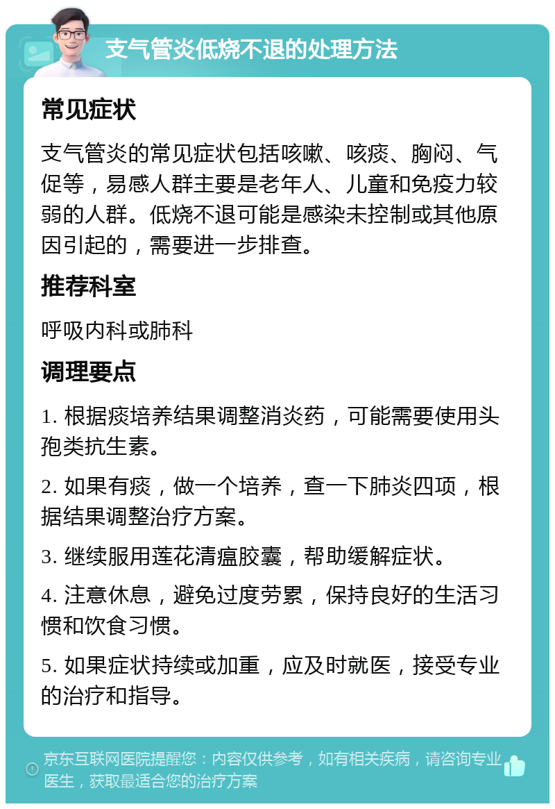 支气管炎低烧不退的处理方法 常见症状 支气管炎的常见症状包括咳嗽、咳痰、胸闷、气促等，易感人群主要是老年人、儿童和免疫力较弱的人群。低烧不退可能是感染未控制或其他原因引起的，需要进一步排查。 推荐科室 呼吸内科或肺科 调理要点 1. 根据痰培养结果调整消炎药，可能需要使用头孢类抗生素。 2. 如果有痰，做一个培养，查一下肺炎四项，根据结果调整治疗方案。 3. 继续服用莲花清瘟胶囊，帮助缓解症状。 4. 注意休息，避免过度劳累，保持良好的生活习惯和饮食习惯。 5. 如果症状持续或加重，应及时就医，接受专业的治疗和指导。