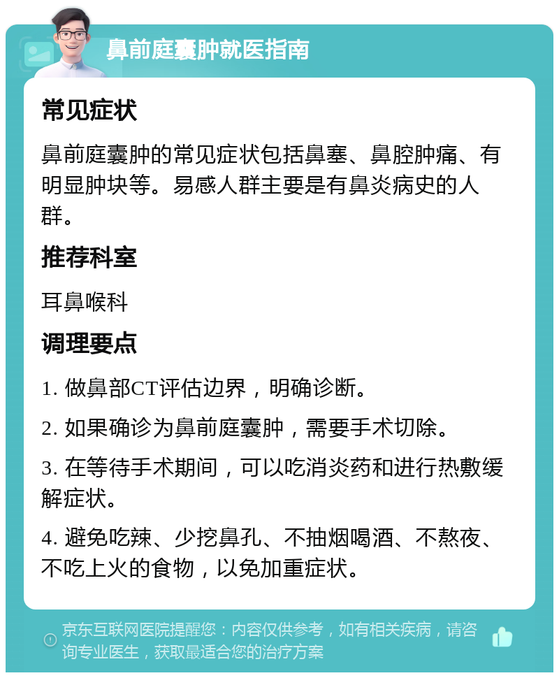 鼻前庭囊肿就医指南 常见症状 鼻前庭囊肿的常见症状包括鼻塞、鼻腔肿痛、有明显肿块等。易感人群主要是有鼻炎病史的人群。 推荐科室 耳鼻喉科 调理要点 1. 做鼻部CT评估边界，明确诊断。 2. 如果确诊为鼻前庭囊肿，需要手术切除。 3. 在等待手术期间，可以吃消炎药和进行热敷缓解症状。 4. 避免吃辣、少挖鼻孔、不抽烟喝酒、不熬夜、不吃上火的食物，以免加重症状。