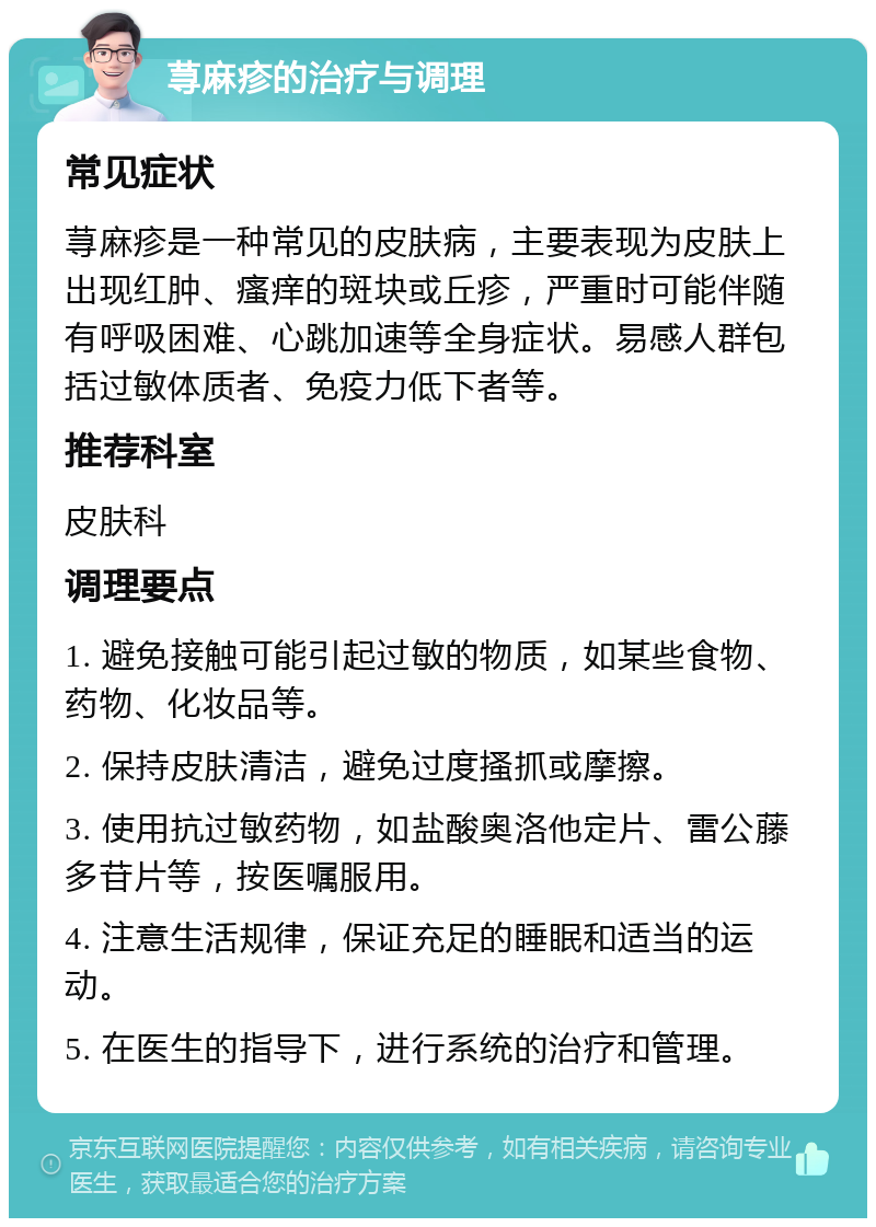 荨麻疹的治疗与调理 常见症状 荨麻疹是一种常见的皮肤病，主要表现为皮肤上出现红肿、瘙痒的斑块或丘疹，严重时可能伴随有呼吸困难、心跳加速等全身症状。易感人群包括过敏体质者、免疫力低下者等。 推荐科室 皮肤科 调理要点 1. 避免接触可能引起过敏的物质，如某些食物、药物、化妆品等。 2. 保持皮肤清洁，避免过度搔抓或摩擦。 3. 使用抗过敏药物，如盐酸奥洛他定片、雷公藤多苷片等，按医嘱服用。 4. 注意生活规律，保证充足的睡眠和适当的运动。 5. 在医生的指导下，进行系统的治疗和管理。