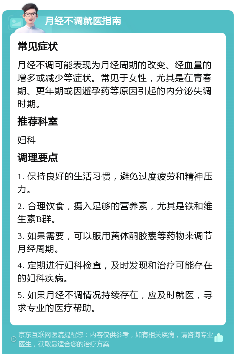 月经不调就医指南 常见症状 月经不调可能表现为月经周期的改变、经血量的增多或减少等症状。常见于女性，尤其是在青春期、更年期或因避孕药等原因引起的内分泌失调时期。 推荐科室 妇科 调理要点 1. 保持良好的生活习惯，避免过度疲劳和精神压力。 2. 合理饮食，摄入足够的营养素，尤其是铁和维生素B群。 3. 如果需要，可以服用黄体酮胶囊等药物来调节月经周期。 4. 定期进行妇科检查，及时发现和治疗可能存在的妇科疾病。 5. 如果月经不调情况持续存在，应及时就医，寻求专业的医疗帮助。