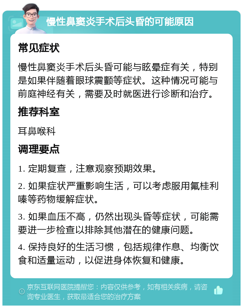 慢性鼻窦炎手术后头昏的可能原因 常见症状 慢性鼻窦炎手术后头昏可能与眩晕症有关，特别是如果伴随着眼球震颤等症状。这种情况可能与前庭神经有关，需要及时就医进行诊断和治疗。 推荐科室 耳鼻喉科 调理要点 1. 定期复查，注意观察预期效果。 2. 如果症状严重影响生活，可以考虑服用氟桂利嗪等药物缓解症状。 3. 如果血压不高，仍然出现头昏等症状，可能需要进一步检查以排除其他潜在的健康问题。 4. 保持良好的生活习惯，包括规律作息、均衡饮食和适量运动，以促进身体恢复和健康。