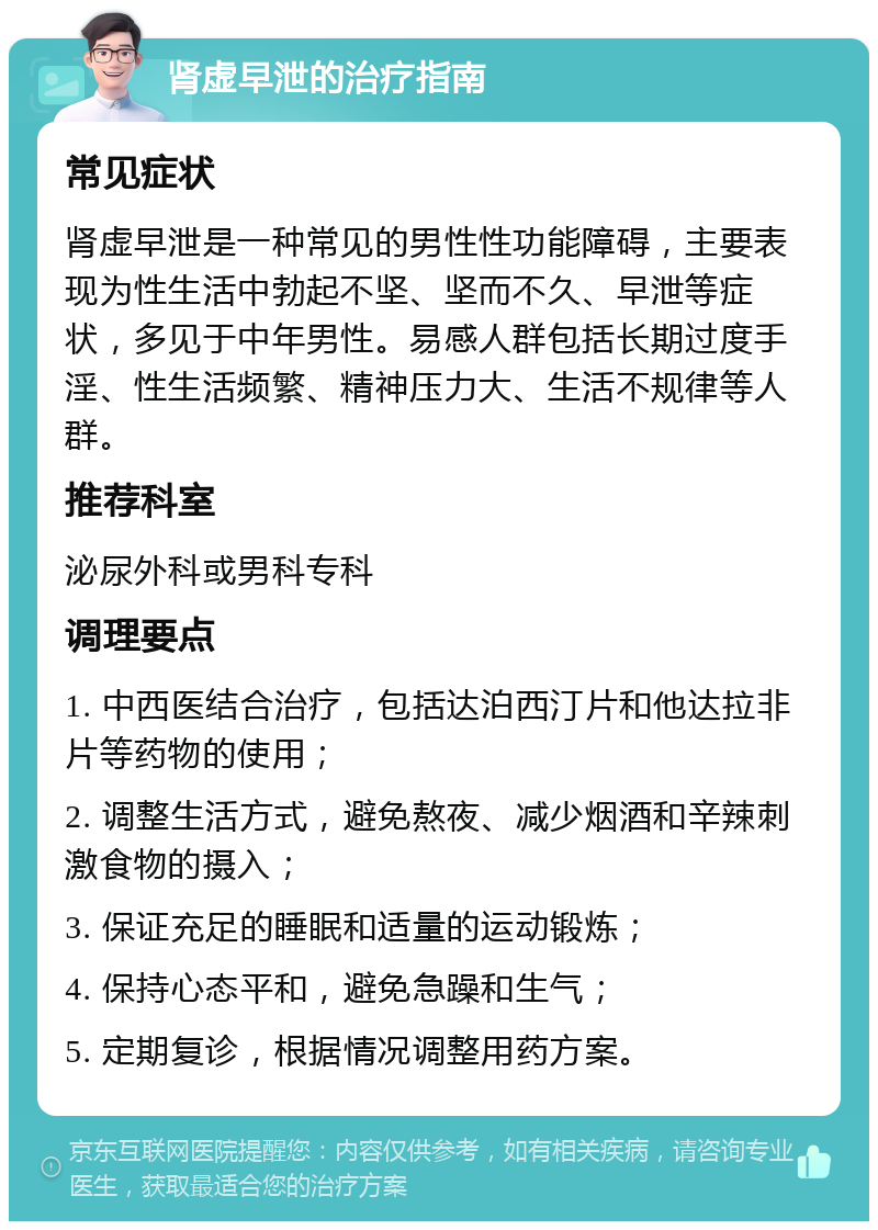 肾虚早泄的治疗指南 常见症状 肾虚早泄是一种常见的男性性功能障碍，主要表现为性生活中勃起不坚、坚而不久、早泄等症状，多见于中年男性。易感人群包括长期过度手淫、性生活频繁、精神压力大、生活不规律等人群。 推荐科室 泌尿外科或男科专科 调理要点 1. 中西医结合治疗，包括达泊西汀片和他达拉非片等药物的使用； 2. 调整生活方式，避免熬夜、减少烟酒和辛辣刺激食物的摄入； 3. 保证充足的睡眠和适量的运动锻炼； 4. 保持心态平和，避免急躁和生气； 5. 定期复诊，根据情况调整用药方案。