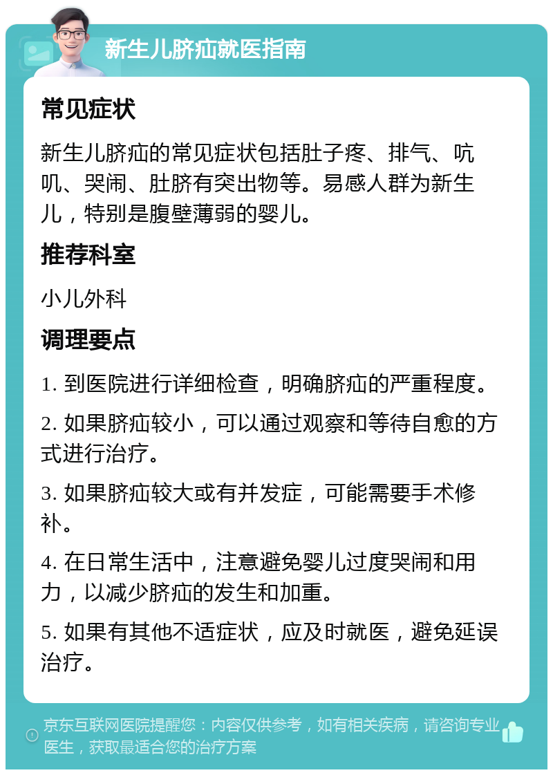 新生儿脐疝就医指南 常见症状 新生儿脐疝的常见症状包括肚子疼、排气、吭叽、哭闹、肚脐有突出物等。易感人群为新生儿，特别是腹壁薄弱的婴儿。 推荐科室 小儿外科 调理要点 1. 到医院进行详细检查，明确脐疝的严重程度。 2. 如果脐疝较小，可以通过观察和等待自愈的方式进行治疗。 3. 如果脐疝较大或有并发症，可能需要手术修补。 4. 在日常生活中，注意避免婴儿过度哭闹和用力，以减少脐疝的发生和加重。 5. 如果有其他不适症状，应及时就医，避免延误治疗。