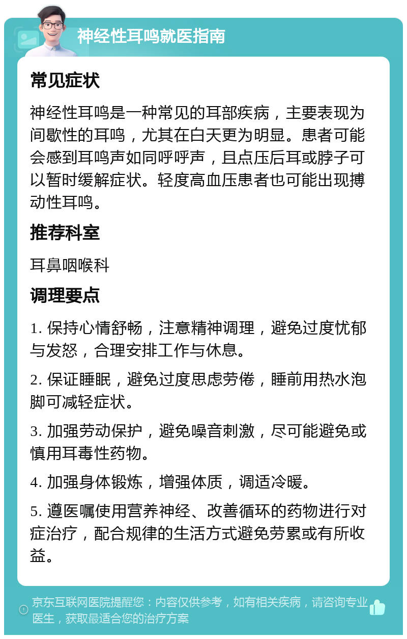 神经性耳鸣就医指南 常见症状 神经性耳鸣是一种常见的耳部疾病，主要表现为间歇性的耳鸣，尤其在白天更为明显。患者可能会感到耳鸣声如同呼呼声，且点压后耳或脖子可以暂时缓解症状。轻度高血压患者也可能出现搏动性耳鸣。 推荐科室 耳鼻咽喉科 调理要点 1. 保持心情舒畅，注意精神调理，避免过度忧郁与发怒，合理安排工作与休息。 2. 保证睡眠，避免过度思虑劳倦，睡前用热水泡脚可减轻症状。 3. 加强劳动保护，避免噪音刺激，尽可能避免或慎用耳毒性药物。 4. 加强身体锻炼，增强体质，调适冷暖。 5. 遵医嘱使用营养神经、改善循环的药物进行对症治疗，配合规律的生活方式避免劳累或有所收益。