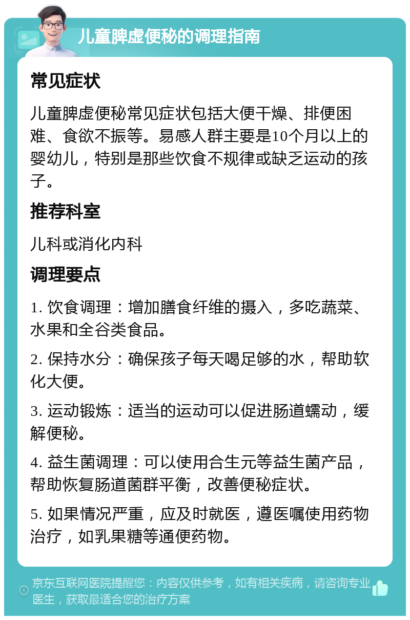 儿童脾虚便秘的调理指南 常见症状 儿童脾虚便秘常见症状包括大便干燥、排便困难、食欲不振等。易感人群主要是10个月以上的婴幼儿，特别是那些饮食不规律或缺乏运动的孩子。 推荐科室 儿科或消化内科 调理要点 1. 饮食调理：增加膳食纤维的摄入，多吃蔬菜、水果和全谷类食品。 2. 保持水分：确保孩子每天喝足够的水，帮助软化大便。 3. 运动锻炼：适当的运动可以促进肠道蠕动，缓解便秘。 4. 益生菌调理：可以使用合生元等益生菌产品，帮助恢复肠道菌群平衡，改善便秘症状。 5. 如果情况严重，应及时就医，遵医嘱使用药物治疗，如乳果糖等通便药物。