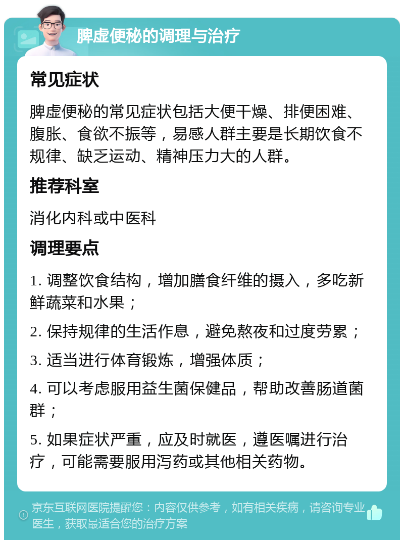 脾虚便秘的调理与治疗 常见症状 脾虚便秘的常见症状包括大便干燥、排便困难、腹胀、食欲不振等，易感人群主要是长期饮食不规律、缺乏运动、精神压力大的人群。 推荐科室 消化内科或中医科 调理要点 1. 调整饮食结构，增加膳食纤维的摄入，多吃新鲜蔬菜和水果； 2. 保持规律的生活作息，避免熬夜和过度劳累； 3. 适当进行体育锻炼，增强体质； 4. 可以考虑服用益生菌保健品，帮助改善肠道菌群； 5. 如果症状严重，应及时就医，遵医嘱进行治疗，可能需要服用泻药或其他相关药物。