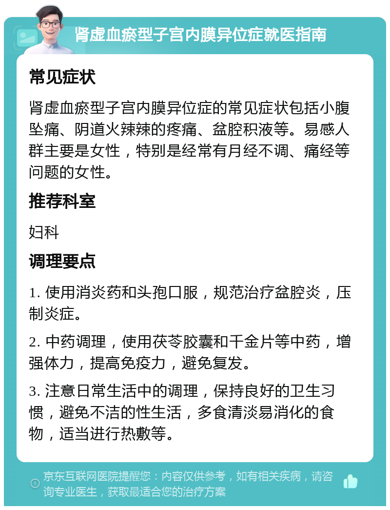 肾虚血瘀型子宫内膜异位症就医指南 常见症状 肾虚血瘀型子宫内膜异位症的常见症状包括小腹坠痛、阴道火辣辣的疼痛、盆腔积液等。易感人群主要是女性，特别是经常有月经不调、痛经等问题的女性。 推荐科室 妇科 调理要点 1. 使用消炎药和头孢口服，规范治疗盆腔炎，压制炎症。 2. 中药调理，使用茯苓胶囊和千金片等中药，增强体力，提高免疫力，避免复发。 3. 注意日常生活中的调理，保持良好的卫生习惯，避免不洁的性生活，多食清淡易消化的食物，适当进行热敷等。