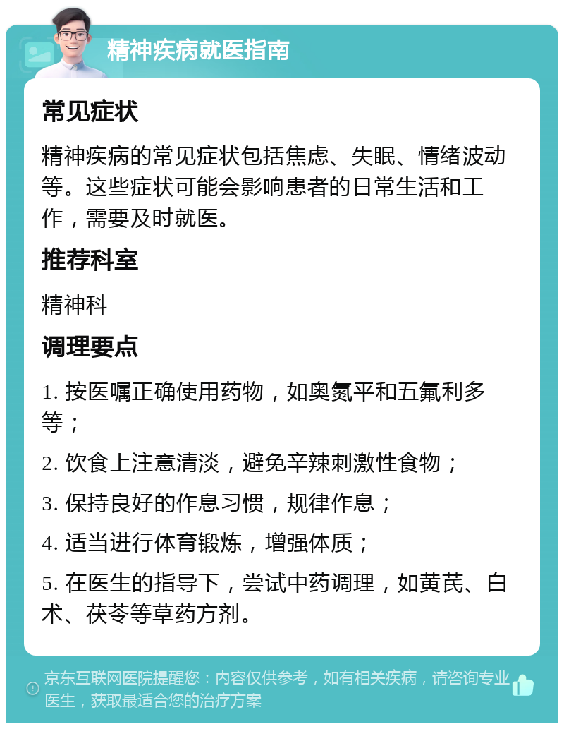 精神疾病就医指南 常见症状 精神疾病的常见症状包括焦虑、失眠、情绪波动等。这些症状可能会影响患者的日常生活和工作，需要及时就医。 推荐科室 精神科 调理要点 1. 按医嘱正确使用药物，如奥氮平和五氟利多等； 2. 饮食上注意清淡，避免辛辣刺激性食物； 3. 保持良好的作息习惯，规律作息； 4. 适当进行体育锻炼，增强体质； 5. 在医生的指导下，尝试中药调理，如黄芪、白术、茯苓等草药方剂。