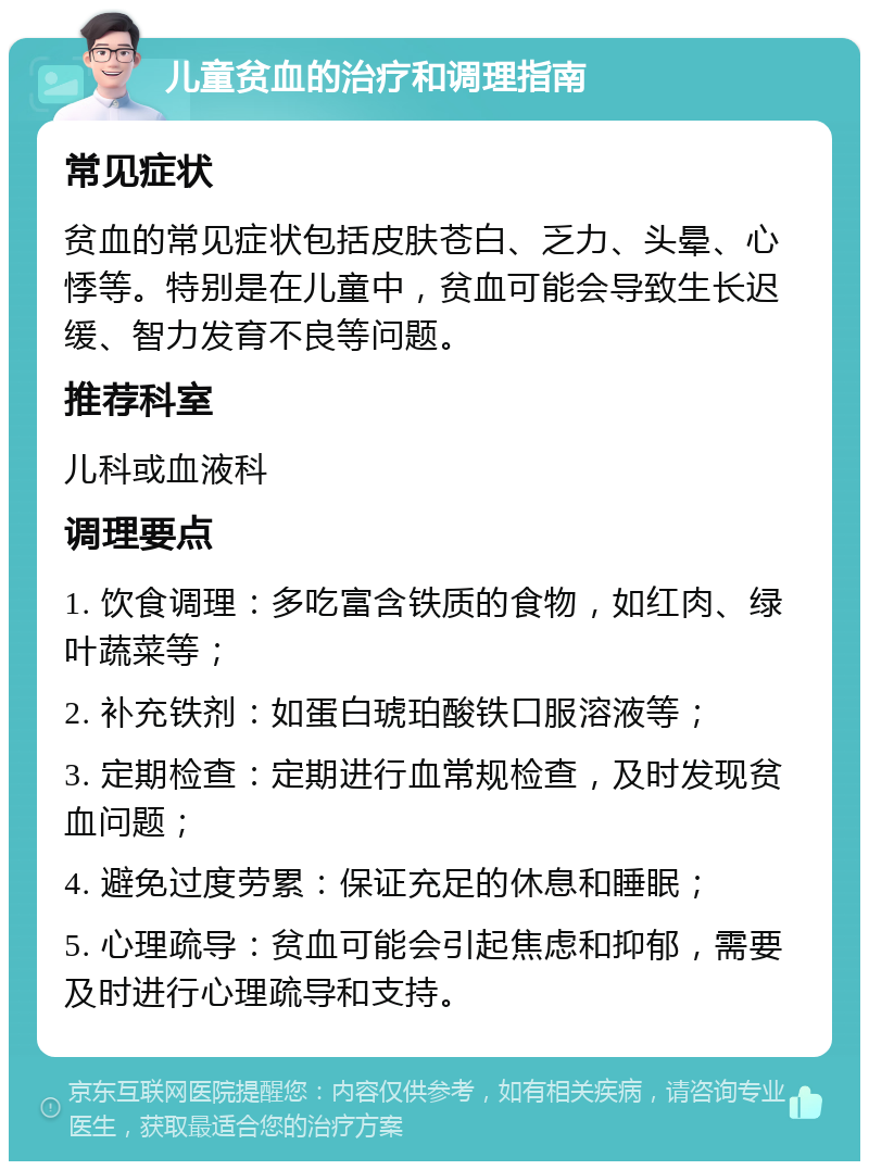 儿童贫血的治疗和调理指南 常见症状 贫血的常见症状包括皮肤苍白、乏力、头晕、心悸等。特别是在儿童中，贫血可能会导致生长迟缓、智力发育不良等问题。 推荐科室 儿科或血液科 调理要点 1. 饮食调理：多吃富含铁质的食物，如红肉、绿叶蔬菜等； 2. 补充铁剂：如蛋白琥珀酸铁口服溶液等； 3. 定期检查：定期进行血常规检查，及时发现贫血问题； 4. 避免过度劳累：保证充足的休息和睡眠； 5. 心理疏导：贫血可能会引起焦虑和抑郁，需要及时进行心理疏导和支持。