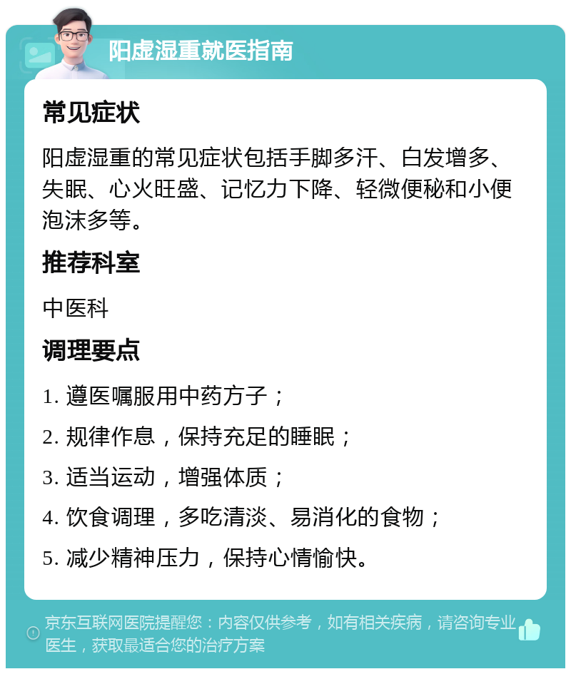 阳虚湿重就医指南 常见症状 阳虚湿重的常见症状包括手脚多汗、白发增多、失眠、心火旺盛、记忆力下降、轻微便秘和小便泡沫多等。 推荐科室 中医科 调理要点 1. 遵医嘱服用中药方子； 2. 规律作息，保持充足的睡眠； 3. 适当运动，增强体质； 4. 饮食调理，多吃清淡、易消化的食物； 5. 减少精神压力，保持心情愉快。