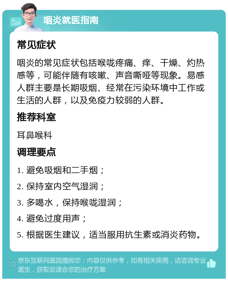 咽炎就医指南 常见症状 咽炎的常见症状包括喉咙疼痛、痒、干燥、灼热感等，可能伴随有咳嗽、声音嘶哑等现象。易感人群主要是长期吸烟、经常在污染环境中工作或生活的人群，以及免疫力较弱的人群。 推荐科室 耳鼻喉科 调理要点 1. 避免吸烟和二手烟； 2. 保持室内空气湿润； 3. 多喝水，保持喉咙湿润； 4. 避免过度用声； 5. 根据医生建议，适当服用抗生素或消炎药物。