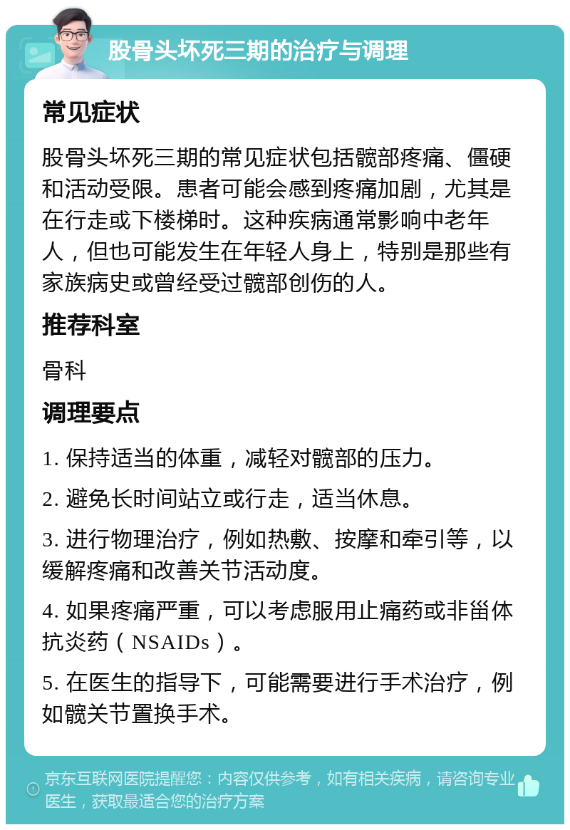 股骨头坏死三期的治疗与调理 常见症状 股骨头坏死三期的常见症状包括髋部疼痛、僵硬和活动受限。患者可能会感到疼痛加剧，尤其是在行走或下楼梯时。这种疾病通常影响中老年人，但也可能发生在年轻人身上，特别是那些有家族病史或曾经受过髋部创伤的人。 推荐科室 骨科 调理要点 1. 保持适当的体重，减轻对髋部的压力。 2. 避免长时间站立或行走，适当休息。 3. 进行物理治疗，例如热敷、按摩和牵引等，以缓解疼痛和改善关节活动度。 4. 如果疼痛严重，可以考虑服用止痛药或非甾体抗炎药（NSAIDs）。 5. 在医生的指导下，可能需要进行手术治疗，例如髋关节置换手术。