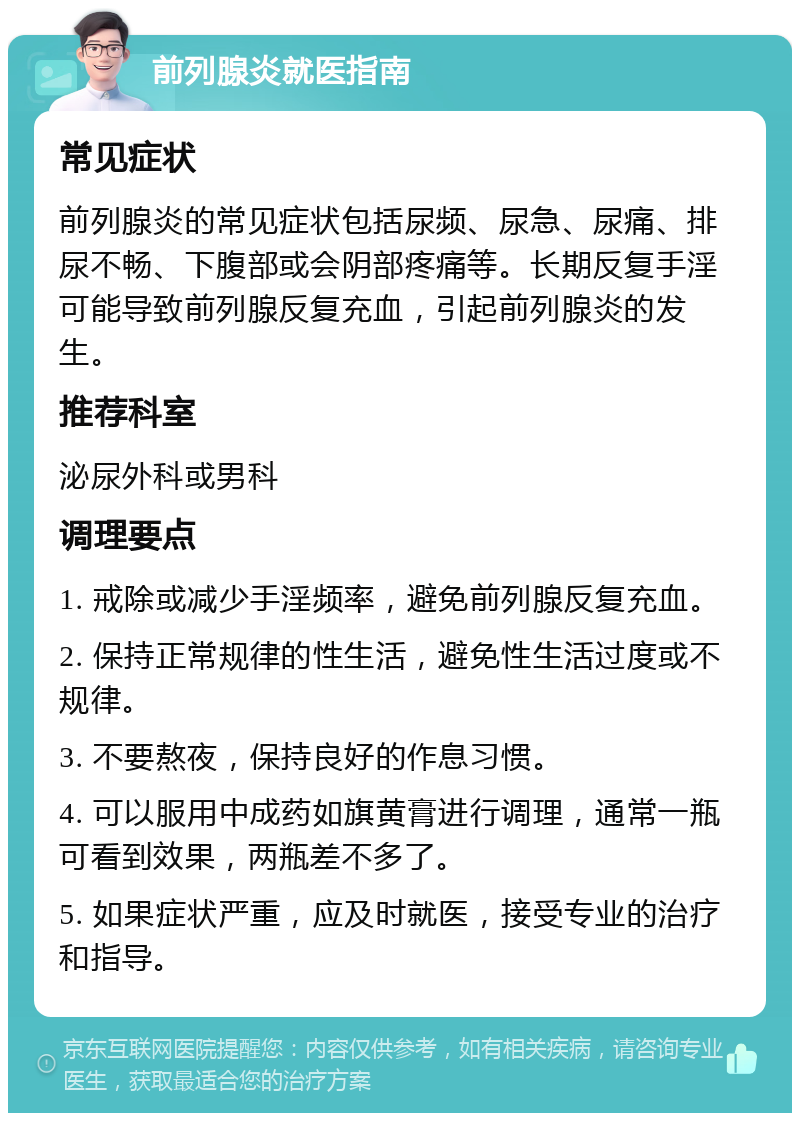 前列腺炎就医指南 常见症状 前列腺炎的常见症状包括尿频、尿急、尿痛、排尿不畅、下腹部或会阴部疼痛等。长期反复手淫可能导致前列腺反复充血，引起前列腺炎的发生。 推荐科室 泌尿外科或男科 调理要点 1. 戒除或减少手淫频率，避免前列腺反复充血。 2. 保持正常规律的性生活，避免性生活过度或不规律。 3. 不要熬夜，保持良好的作息习惯。 4. 可以服用中成药如旗黄膏进行调理，通常一瓶可看到效果，两瓶差不多了。 5. 如果症状严重，应及时就医，接受专业的治疗和指导。