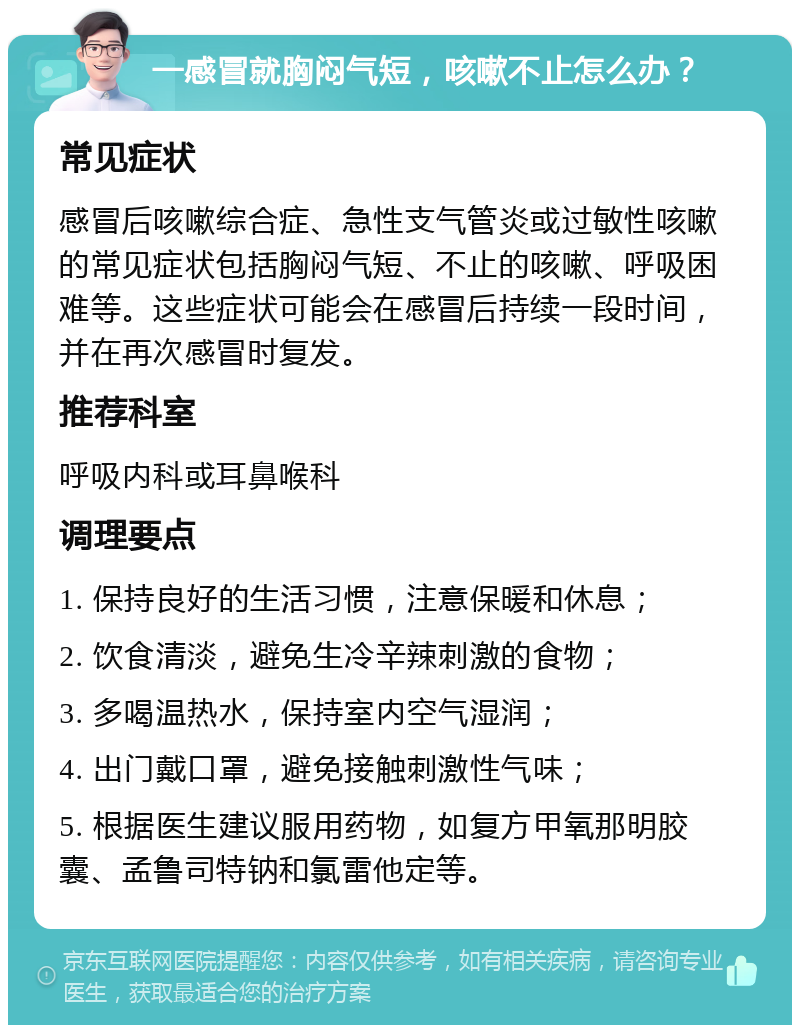 一感冒就胸闷气短，咳嗽不止怎么办？ 常见症状 感冒后咳嗽综合症、急性支气管炎或过敏性咳嗽的常见症状包括胸闷气短、不止的咳嗽、呼吸困难等。这些症状可能会在感冒后持续一段时间，并在再次感冒时复发。 推荐科室 呼吸内科或耳鼻喉科 调理要点 1. 保持良好的生活习惯，注意保暖和休息； 2. 饮食清淡，避免生冷辛辣刺激的食物； 3. 多喝温热水，保持室内空气湿润； 4. 出门戴口罩，避免接触刺激性气味； 5. 根据医生建议服用药物，如复方甲氧那明胶囊、孟鲁司特钠和氯雷他定等。