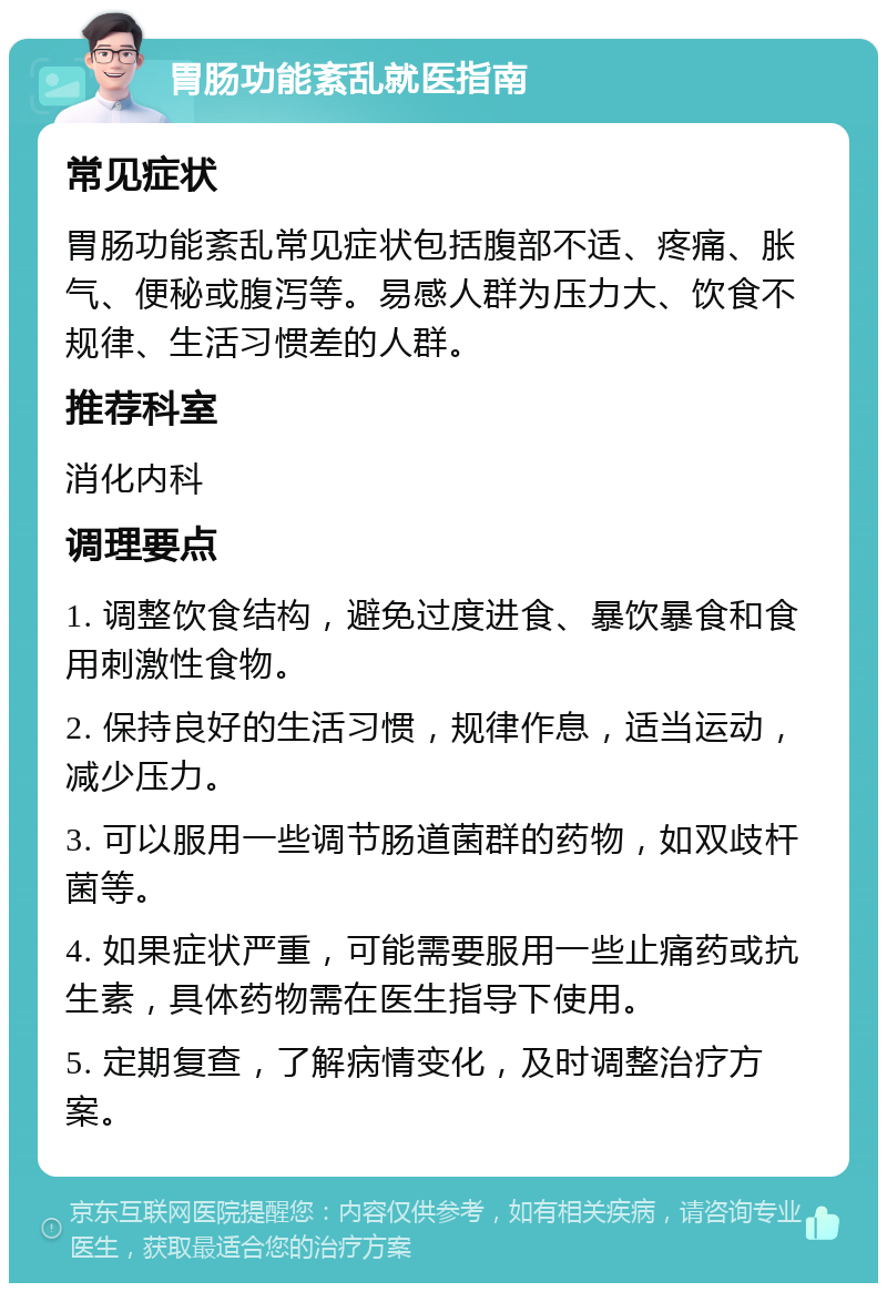 胃肠功能紊乱就医指南 常见症状 胃肠功能紊乱常见症状包括腹部不适、疼痛、胀气、便秘或腹泻等。易感人群为压力大、饮食不规律、生活习惯差的人群。 推荐科室 消化内科 调理要点 1. 调整饮食结构，避免过度进食、暴饮暴食和食用刺激性食物。 2. 保持良好的生活习惯，规律作息，适当运动，减少压力。 3. 可以服用一些调节肠道菌群的药物，如双歧杆菌等。 4. 如果症状严重，可能需要服用一些止痛药或抗生素，具体药物需在医生指导下使用。 5. 定期复查，了解病情变化，及时调整治疗方案。