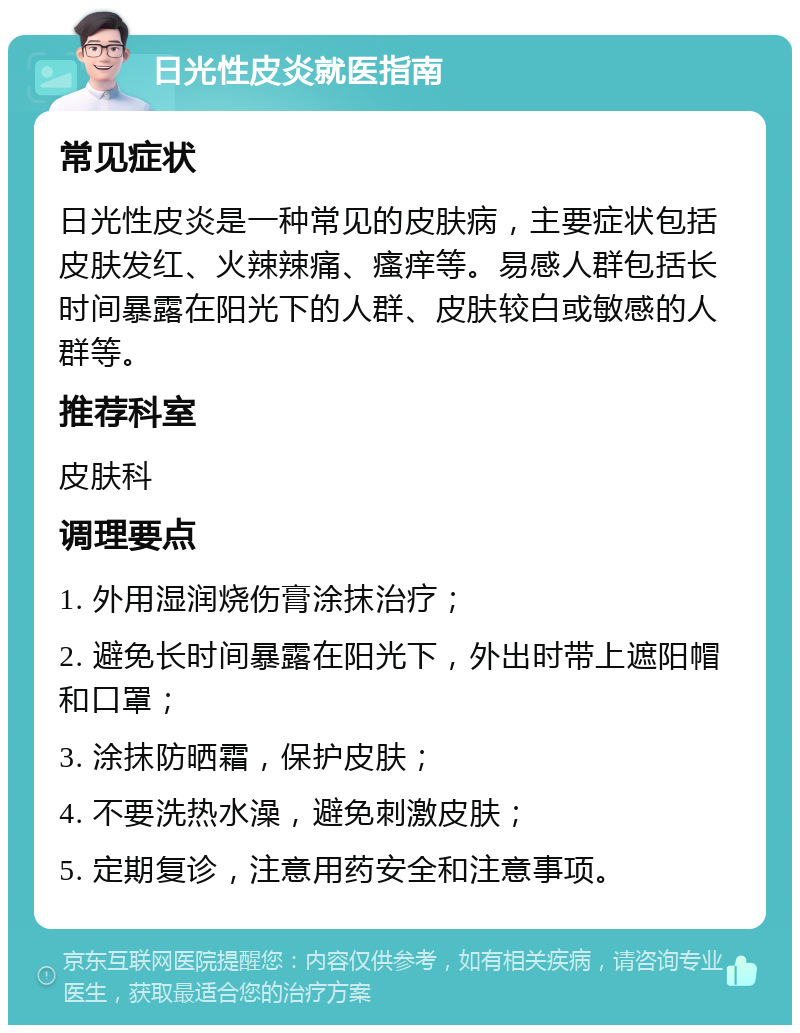 日光性皮炎就医指南 常见症状 日光性皮炎是一种常见的皮肤病，主要症状包括皮肤发红、火辣辣痛、瘙痒等。易感人群包括长时间暴露在阳光下的人群、皮肤较白或敏感的人群等。 推荐科室 皮肤科 调理要点 1. 外用湿润烧伤膏涂抹治疗； 2. 避免长时间暴露在阳光下，外出时带上遮阳帽和口罩； 3. 涂抹防晒霜，保护皮肤； 4. 不要洗热水澡，避免刺激皮肤； 5. 定期复诊，注意用药安全和注意事项。