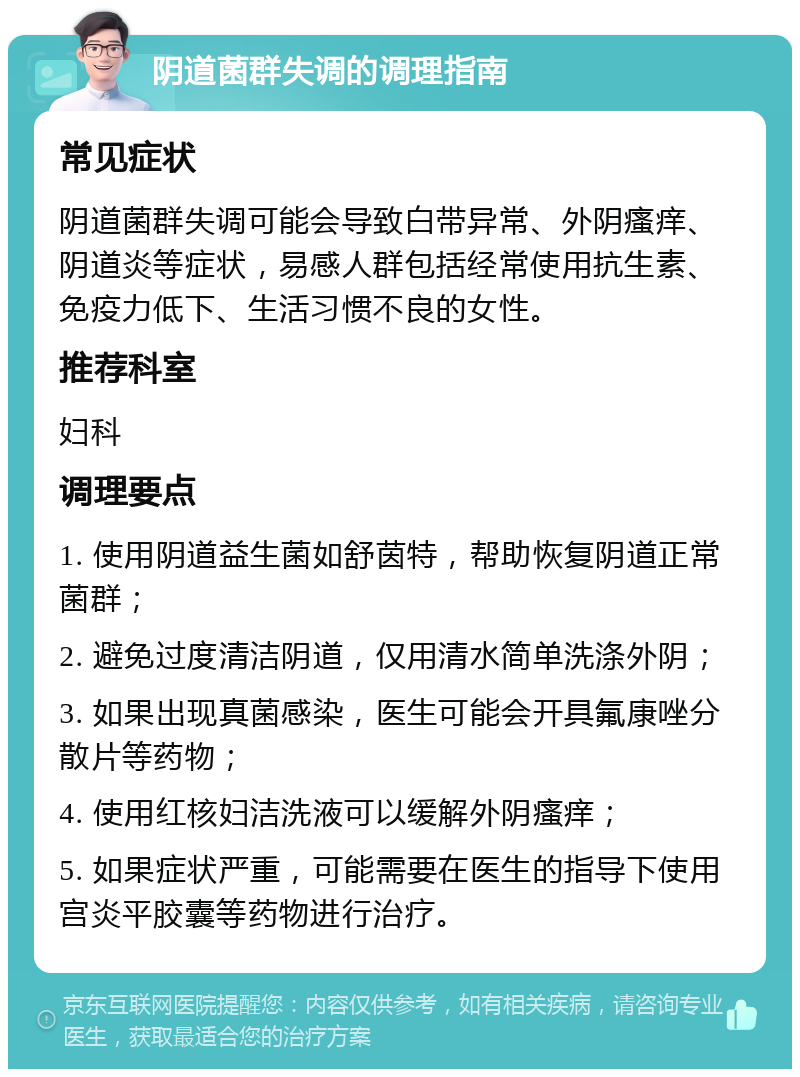 阴道菌群失调的调理指南 常见症状 阴道菌群失调可能会导致白带异常、外阴瘙痒、阴道炎等症状，易感人群包括经常使用抗生素、免疫力低下、生活习惯不良的女性。 推荐科室 妇科 调理要点 1. 使用阴道益生菌如舒茵特，帮助恢复阴道正常菌群； 2. 避免过度清洁阴道，仅用清水简单洗涤外阴； 3. 如果出现真菌感染，医生可能会开具氟康唑分散片等药物； 4. 使用红核妇洁洗液可以缓解外阴瘙痒； 5. 如果症状严重，可能需要在医生的指导下使用宫炎平胶囊等药物进行治疗。