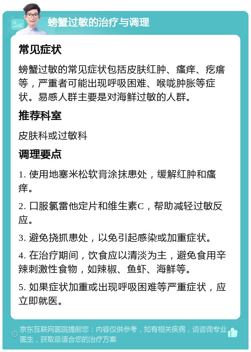 螃蟹过敏的治疗与调理 常见症状 螃蟹过敏的常见症状包括皮肤红肿、瘙痒、疙瘩等，严重者可能出现呼吸困难、喉咙肿胀等症状。易感人群主要是对海鲜过敏的人群。 推荐科室 皮肤科或过敏科 调理要点 1. 使用地塞米松软膏涂抹患处，缓解红肿和瘙痒。 2. 口服氯雷他定片和维生素C，帮助减轻过敏反应。 3. 避免挠抓患处，以免引起感染或加重症状。 4. 在治疗期间，饮食应以清淡为主，避免食用辛辣刺激性食物，如辣椒、鱼虾、海鲜等。 5. 如果症状加重或出现呼吸困难等严重症状，应立即就医。