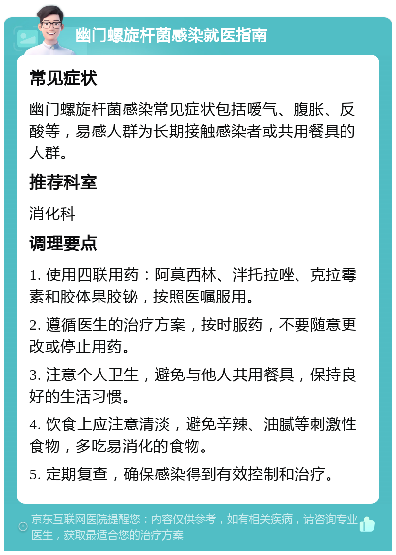 幽门螺旋杆菌感染就医指南 常见症状 幽门螺旋杆菌感染常见症状包括嗳气、腹胀、反酸等，易感人群为长期接触感染者或共用餐具的人群。 推荐科室 消化科 调理要点 1. 使用四联用药：阿莫西林、泮托拉唑、克拉霉素和胶体果胶铋，按照医嘱服用。 2. 遵循医生的治疗方案，按时服药，不要随意更改或停止用药。 3. 注意个人卫生，避免与他人共用餐具，保持良好的生活习惯。 4. 饮食上应注意清淡，避免辛辣、油腻等刺激性食物，多吃易消化的食物。 5. 定期复查，确保感染得到有效控制和治疗。