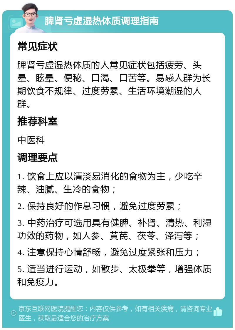 脾肾亏虚湿热体质调理指南 常见症状 脾肾亏虚湿热体质的人常见症状包括疲劳、头晕、眩晕、便秘、口渴、口苦等。易感人群为长期饮食不规律、过度劳累、生活环境潮湿的人群。 推荐科室 中医科 调理要点 1. 饮食上应以清淡易消化的食物为主，少吃辛辣、油腻、生冷的食物； 2. 保持良好的作息习惯，避免过度劳累； 3. 中药治疗可选用具有健脾、补肾、清热、利湿功效的药物，如人参、黄芪、茯苓、泽泻等； 4. 注意保持心情舒畅，避免过度紧张和压力； 5. 适当进行运动，如散步、太极拳等，增强体质和免疫力。