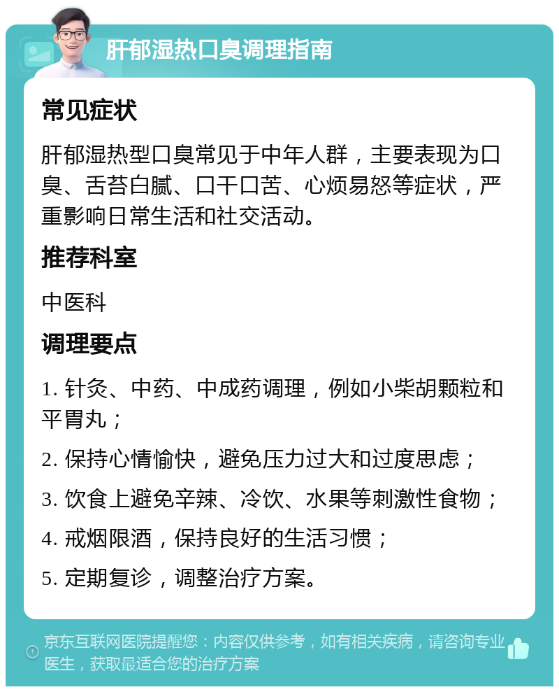 肝郁湿热口臭调理指南 常见症状 肝郁湿热型口臭常见于中年人群，主要表现为口臭、舌苔白腻、口干口苦、心烦易怒等症状，严重影响日常生活和社交活动。 推荐科室 中医科 调理要点 1. 针灸、中药、中成药调理，例如小柴胡颗粒和平胃丸； 2. 保持心情愉快，避免压力过大和过度思虑； 3. 饮食上避免辛辣、冷饮、水果等刺激性食物； 4. 戒烟限酒，保持良好的生活习惯； 5. 定期复诊，调整治疗方案。