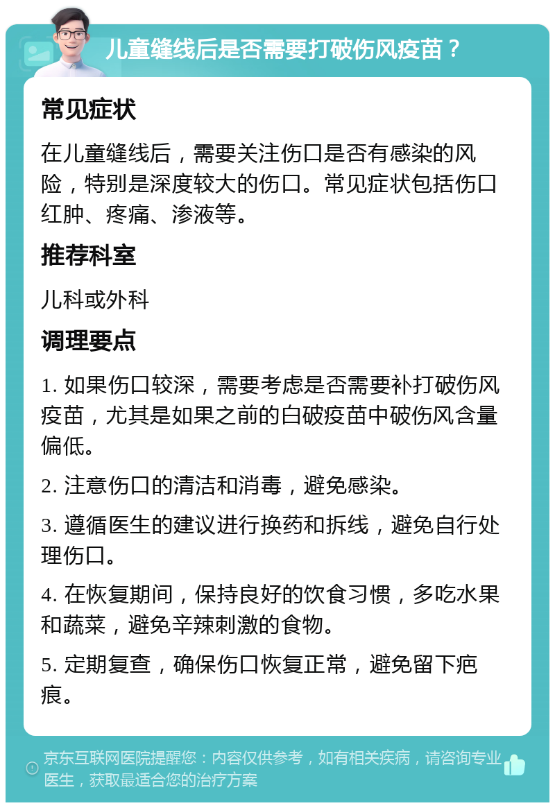 儿童缝线后是否需要打破伤风疫苗？ 常见症状 在儿童缝线后，需要关注伤口是否有感染的风险，特别是深度较大的伤口。常见症状包括伤口红肿、疼痛、渗液等。 推荐科室 儿科或外科 调理要点 1. 如果伤口较深，需要考虑是否需要补打破伤风疫苗，尤其是如果之前的白破疫苗中破伤风含量偏低。 2. 注意伤口的清洁和消毒，避免感染。 3. 遵循医生的建议进行换药和拆线，避免自行处理伤口。 4. 在恢复期间，保持良好的饮食习惯，多吃水果和蔬菜，避免辛辣刺激的食物。 5. 定期复查，确保伤口恢复正常，避免留下疤痕。