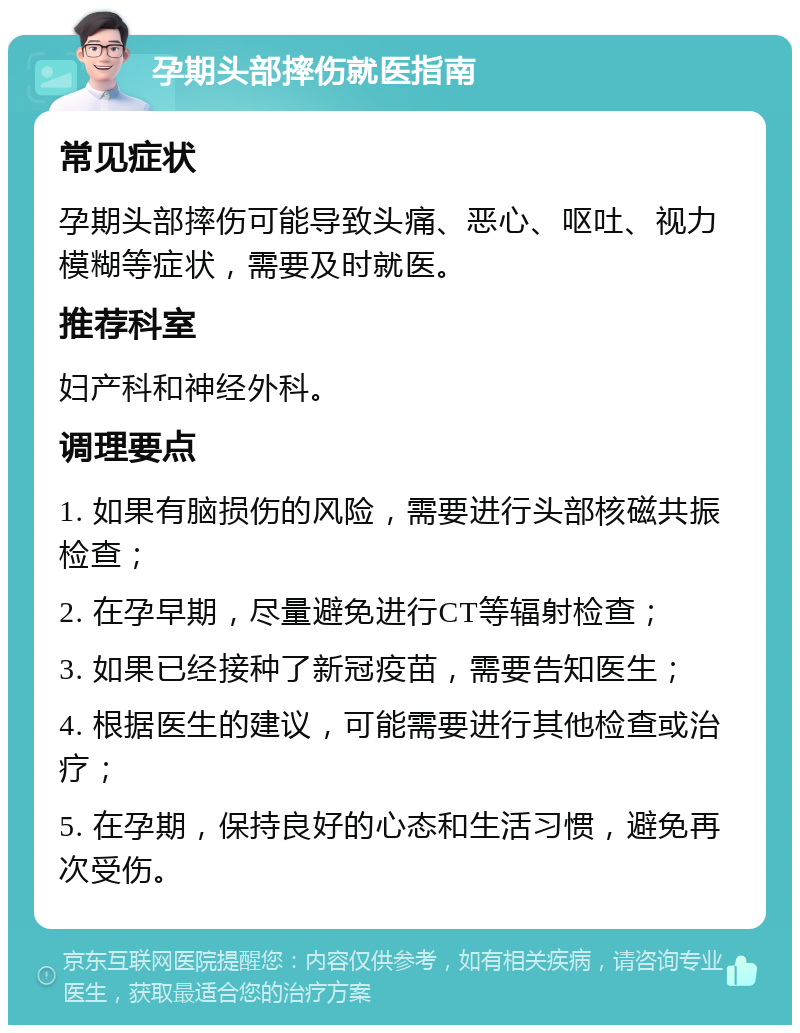 孕期头部摔伤就医指南 常见症状 孕期头部摔伤可能导致头痛、恶心、呕吐、视力模糊等症状，需要及时就医。 推荐科室 妇产科和神经外科。 调理要点 1. 如果有脑损伤的风险，需要进行头部核磁共振检查； 2. 在孕早期，尽量避免进行CT等辐射检查； 3. 如果已经接种了新冠疫苗，需要告知医生； 4. 根据医生的建议，可能需要进行其他检查或治疗； 5. 在孕期，保持良好的心态和生活习惯，避免再次受伤。