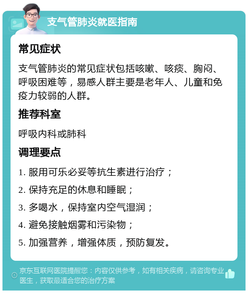 支气管肺炎就医指南 常见症状 支气管肺炎的常见症状包括咳嗽、咳痰、胸闷、呼吸困难等，易感人群主要是老年人、儿童和免疫力较弱的人群。 推荐科室 呼吸内科或肺科 调理要点 1. 服用可乐必妥等抗生素进行治疗； 2. 保持充足的休息和睡眠； 3. 多喝水，保持室内空气湿润； 4. 避免接触烟雾和污染物； 5. 加强营养，增强体质，预防复发。