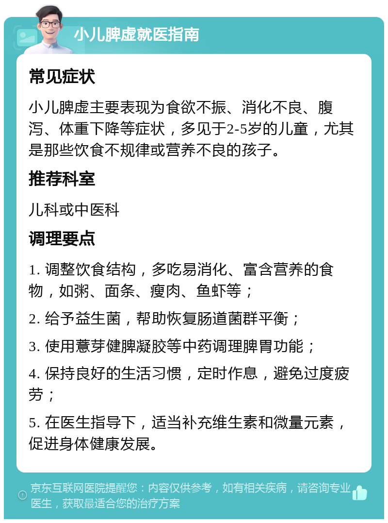 小儿脾虚就医指南 常见症状 小儿脾虚主要表现为食欲不振、消化不良、腹泻、体重下降等症状，多见于2-5岁的儿童，尤其是那些饮食不规律或营养不良的孩子。 推荐科室 儿科或中医科 调理要点 1. 调整饮食结构，多吃易消化、富含营养的食物，如粥、面条、瘦肉、鱼虾等； 2. 给予益生菌，帮助恢复肠道菌群平衡； 3. 使用薏芽健脾凝胶等中药调理脾胃功能； 4. 保持良好的生活习惯，定时作息，避免过度疲劳； 5. 在医生指导下，适当补充维生素和微量元素，促进身体健康发展。