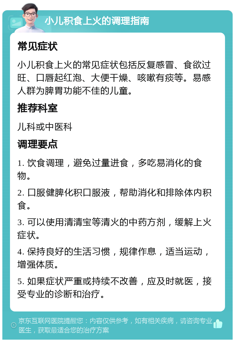 小儿积食上火的调理指南 常见症状 小儿积食上火的常见症状包括反复感冒、食欲过旺、口唇起红泡、大便干燥、咳嗽有痰等。易感人群为脾胃功能不佳的儿童。 推荐科室 儿科或中医科 调理要点 1. 饮食调理，避免过量进食，多吃易消化的食物。 2. 口服健脾化积口服液，帮助消化和排除体内积食。 3. 可以使用清清宝等清火的中药方剂，缓解上火症状。 4. 保持良好的生活习惯，规律作息，适当运动，增强体质。 5. 如果症状严重或持续不改善，应及时就医，接受专业的诊断和治疗。