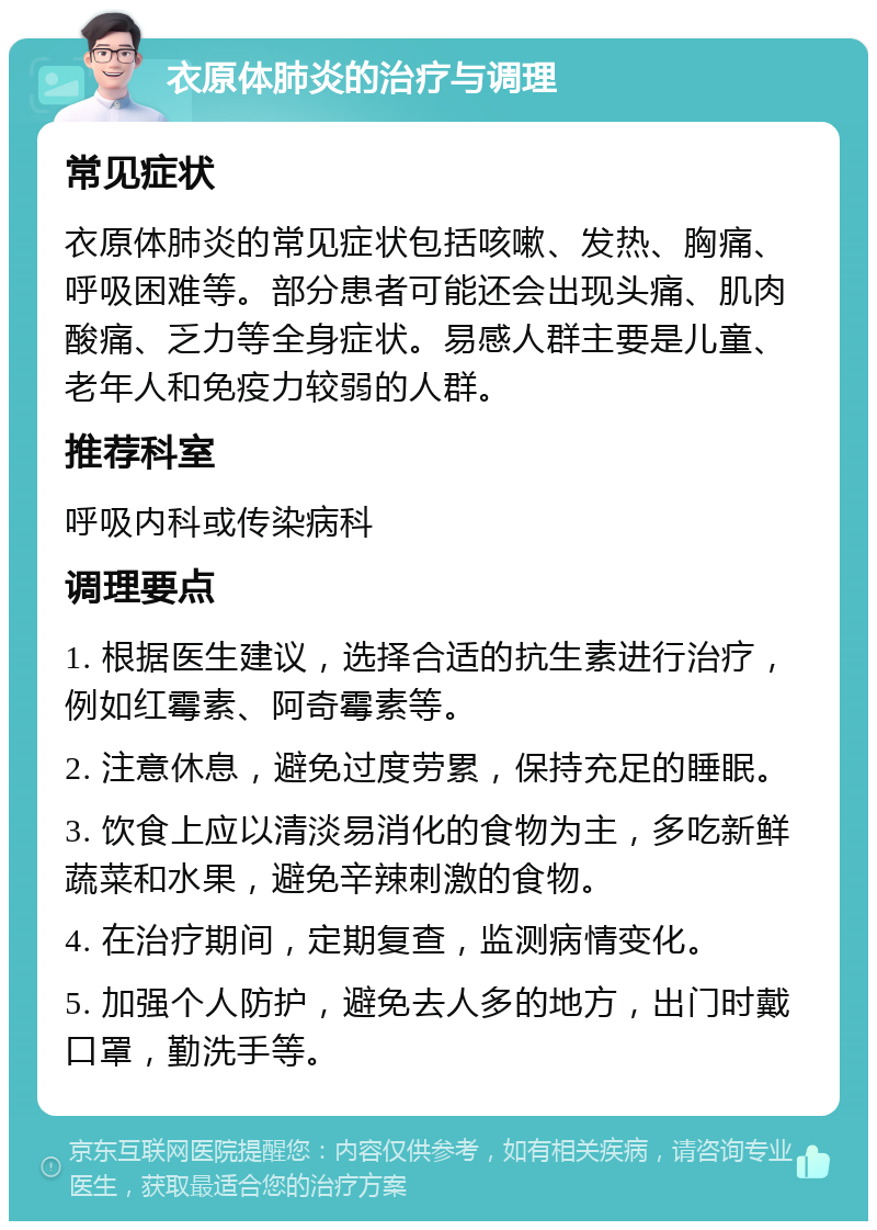 衣原体肺炎的治疗与调理 常见症状 衣原体肺炎的常见症状包括咳嗽、发热、胸痛、呼吸困难等。部分患者可能还会出现头痛、肌肉酸痛、乏力等全身症状。易感人群主要是儿童、老年人和免疫力较弱的人群。 推荐科室 呼吸内科或传染病科 调理要点 1. 根据医生建议，选择合适的抗生素进行治疗，例如红霉素、阿奇霉素等。 2. 注意休息，避免过度劳累，保持充足的睡眠。 3. 饮食上应以清淡易消化的食物为主，多吃新鲜蔬菜和水果，避免辛辣刺激的食物。 4. 在治疗期间，定期复查，监测病情变化。 5. 加强个人防护，避免去人多的地方，出门时戴口罩，勤洗手等。