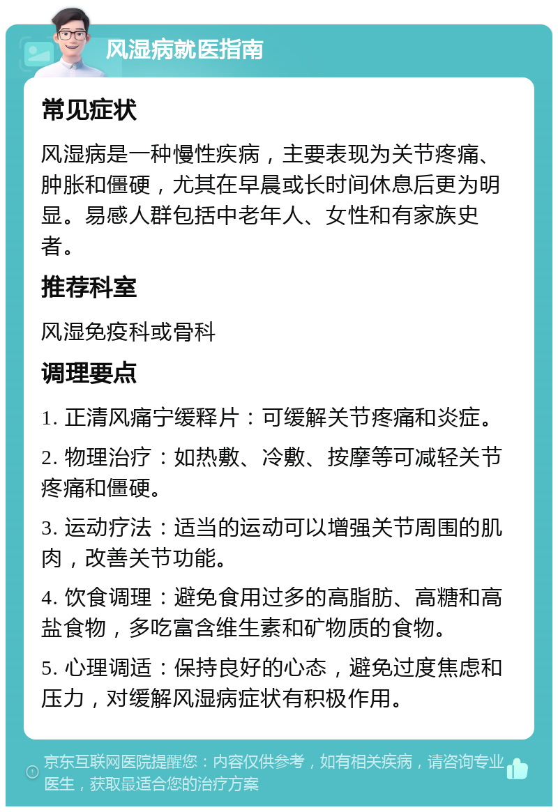 风湿病就医指南 常见症状 风湿病是一种慢性疾病，主要表现为关节疼痛、肿胀和僵硬，尤其在早晨或长时间休息后更为明显。易感人群包括中老年人、女性和有家族史者。 推荐科室 风湿免疫科或骨科 调理要点 1. 正清风痛宁缓释片：可缓解关节疼痛和炎症。 2. 物理治疗：如热敷、冷敷、按摩等可减轻关节疼痛和僵硬。 3. 运动疗法：适当的运动可以增强关节周围的肌肉，改善关节功能。 4. 饮食调理：避免食用过多的高脂肪、高糖和高盐食物，多吃富含维生素和矿物质的食物。 5. 心理调适：保持良好的心态，避免过度焦虑和压力，对缓解风湿病症状有积极作用。