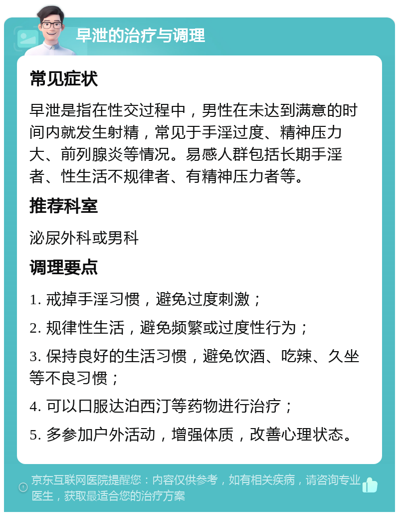 早泄的治疗与调理 常见症状 早泄是指在性交过程中，男性在未达到满意的时间内就发生射精，常见于手淫过度、精神压力大、前列腺炎等情况。易感人群包括长期手淫者、性生活不规律者、有精神压力者等。 推荐科室 泌尿外科或男科 调理要点 1. 戒掉手淫习惯，避免过度刺激； 2. 规律性生活，避免频繁或过度性行为； 3. 保持良好的生活习惯，避免饮酒、吃辣、久坐等不良习惯； 4. 可以口服达泊西汀等药物进行治疗； 5. 多参加户外活动，增强体质，改善心理状态。