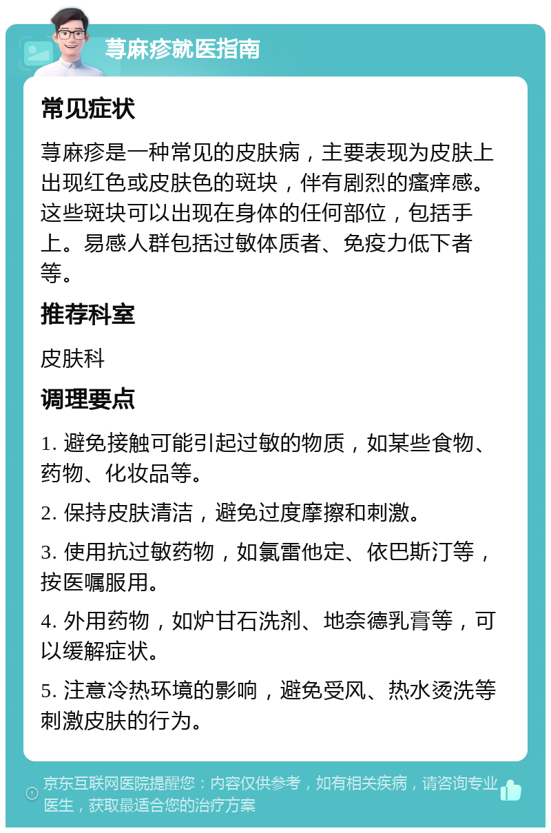 荨麻疹就医指南 常见症状 荨麻疹是一种常见的皮肤病，主要表现为皮肤上出现红色或皮肤色的斑块，伴有剧烈的瘙痒感。这些斑块可以出现在身体的任何部位，包括手上。易感人群包括过敏体质者、免疫力低下者等。 推荐科室 皮肤科 调理要点 1. 避免接触可能引起过敏的物质，如某些食物、药物、化妆品等。 2. 保持皮肤清洁，避免过度摩擦和刺激。 3. 使用抗过敏药物，如氯雷他定、依巴斯汀等，按医嘱服用。 4. 外用药物，如炉甘石洗剂、地奈德乳膏等，可以缓解症状。 5. 注意冷热环境的影响，避免受风、热水烫洗等刺激皮肤的行为。