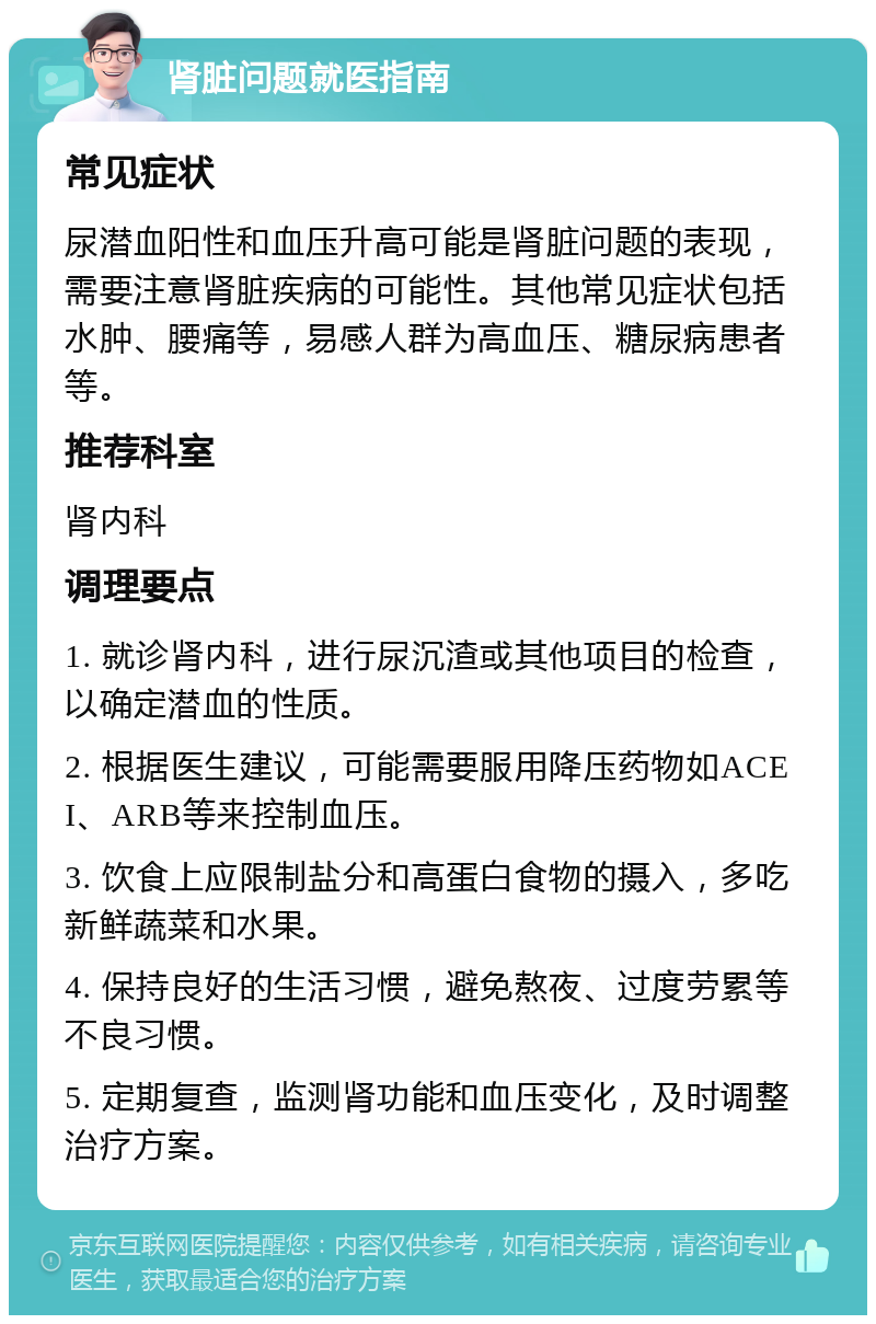 肾脏问题就医指南 常见症状 尿潜血阳性和血压升高可能是肾脏问题的表现，需要注意肾脏疾病的可能性。其他常见症状包括水肿、腰痛等，易感人群为高血压、糖尿病患者等。 推荐科室 肾内科 调理要点 1. 就诊肾内科，进行尿沉渣或其他项目的检查，以确定潜血的性质。 2. 根据医生建议，可能需要服用降压药物如ACEI、ARB等来控制血压。 3. 饮食上应限制盐分和高蛋白食物的摄入，多吃新鲜蔬菜和水果。 4. 保持良好的生活习惯，避免熬夜、过度劳累等不良习惯。 5. 定期复查，监测肾功能和血压变化，及时调整治疗方案。