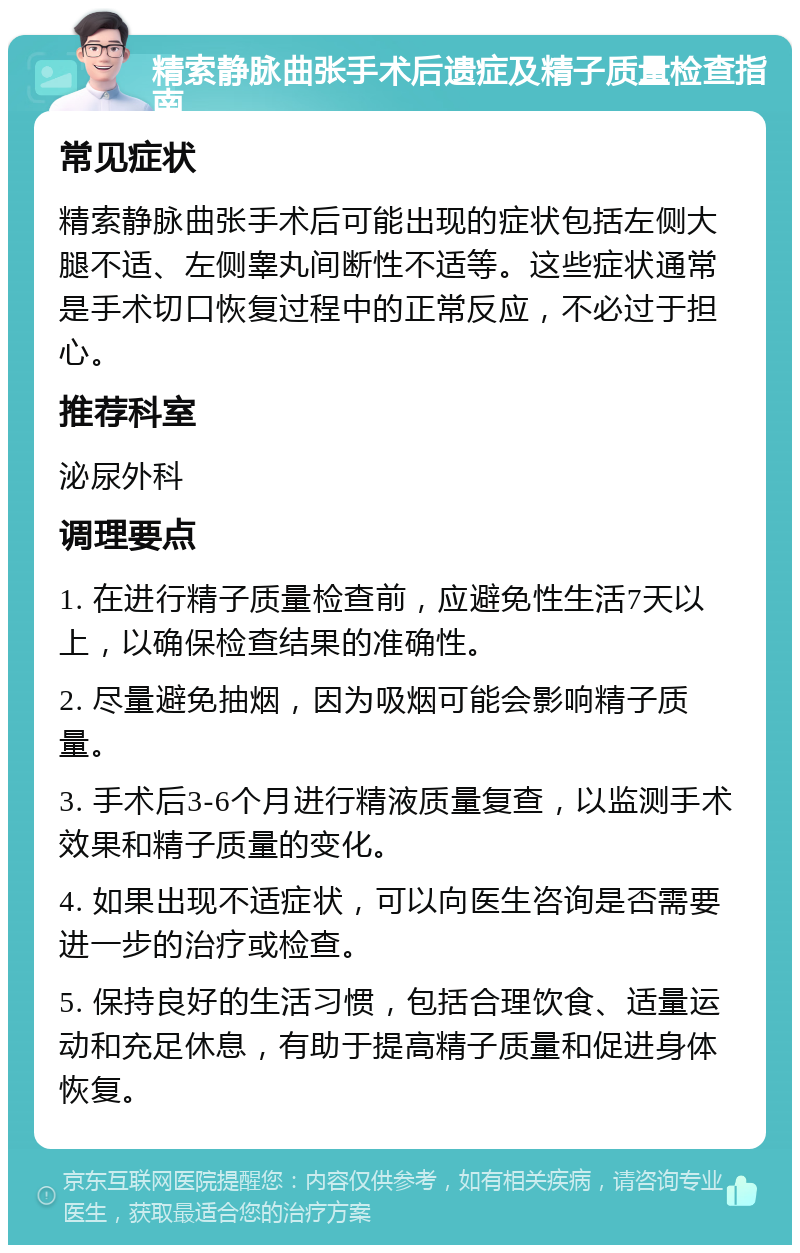 精索静脉曲张手术后遗症及精子质量检查指南 常见症状 精索静脉曲张手术后可能出现的症状包括左侧大腿不适、左侧睾丸间断性不适等。这些症状通常是手术切口恢复过程中的正常反应，不必过于担心。 推荐科室 泌尿外科 调理要点 1. 在进行精子质量检查前，应避免性生活7天以上，以确保检查结果的准确性。 2. 尽量避免抽烟，因为吸烟可能会影响精子质量。 3. 手术后3-6个月进行精液质量复查，以监测手术效果和精子质量的变化。 4. 如果出现不适症状，可以向医生咨询是否需要进一步的治疗或检查。 5. 保持良好的生活习惯，包括合理饮食、适量运动和充足休息，有助于提高精子质量和促进身体恢复。