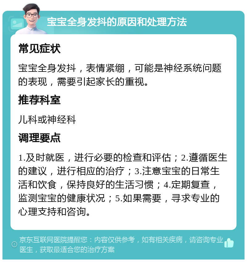 宝宝全身发抖的原因和处理方法 常见症状 宝宝全身发抖，表情紧绷，可能是神经系统问题的表现，需要引起家长的重视。 推荐科室 儿科或神经科 调理要点 1.及时就医，进行必要的检查和评估；2.遵循医生的建议，进行相应的治疗；3.注意宝宝的日常生活和饮食，保持良好的生活习惯；4.定期复查，监测宝宝的健康状况；5.如果需要，寻求专业的心理支持和咨询。