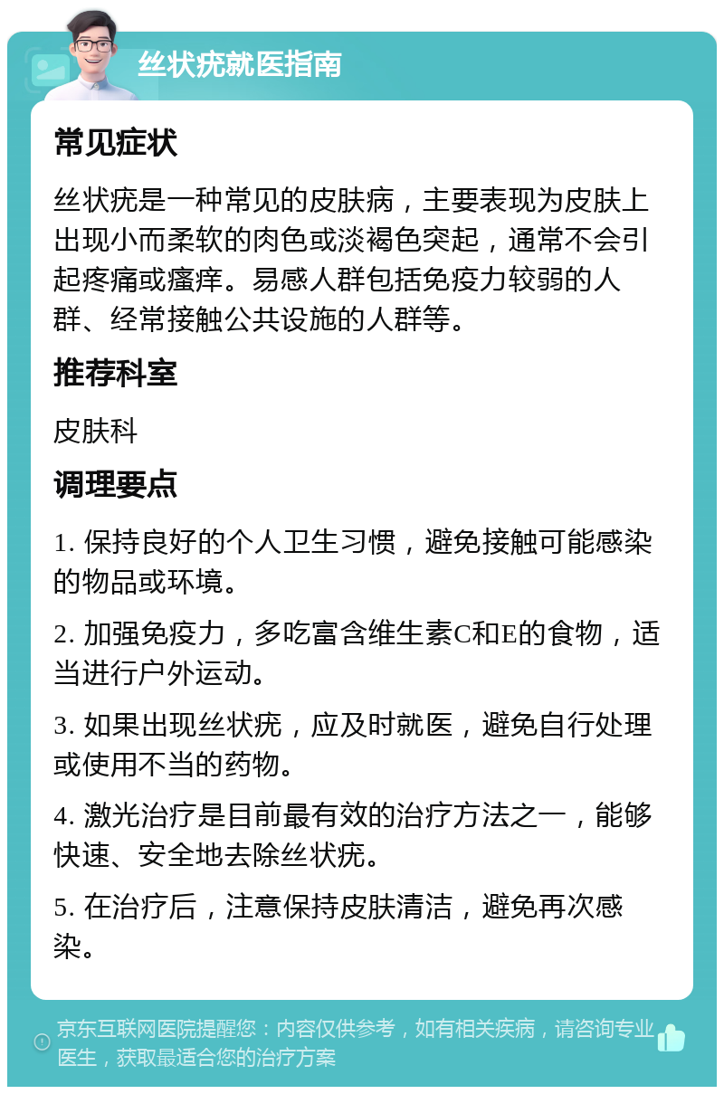 丝状疣就医指南 常见症状 丝状疣是一种常见的皮肤病，主要表现为皮肤上出现小而柔软的肉色或淡褐色突起，通常不会引起疼痛或瘙痒。易感人群包括免疫力较弱的人群、经常接触公共设施的人群等。 推荐科室 皮肤科 调理要点 1. 保持良好的个人卫生习惯，避免接触可能感染的物品或环境。 2. 加强免疫力，多吃富含维生素C和E的食物，适当进行户外运动。 3. 如果出现丝状疣，应及时就医，避免自行处理或使用不当的药物。 4. 激光治疗是目前最有效的治疗方法之一，能够快速、安全地去除丝状疣。 5. 在治疗后，注意保持皮肤清洁，避免再次感染。