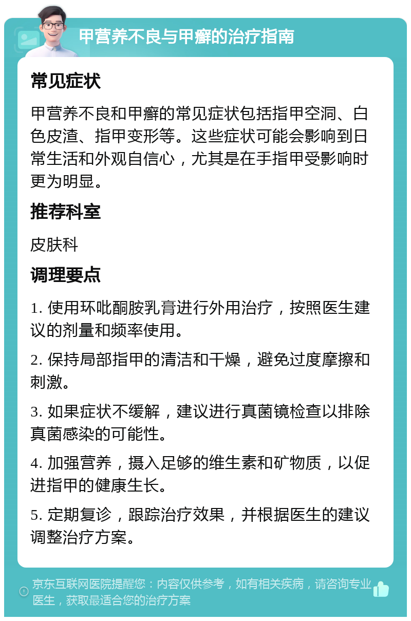 甲营养不良与甲癣的治疗指南 常见症状 甲营养不良和甲癣的常见症状包括指甲空洞、白色皮渣、指甲变形等。这些症状可能会影响到日常生活和外观自信心，尤其是在手指甲受影响时更为明显。 推荐科室 皮肤科 调理要点 1. 使用环吡酮胺乳膏进行外用治疗，按照医生建议的剂量和频率使用。 2. 保持局部指甲的清洁和干燥，避免过度摩擦和刺激。 3. 如果症状不缓解，建议进行真菌镜检查以排除真菌感染的可能性。 4. 加强营养，摄入足够的维生素和矿物质，以促进指甲的健康生长。 5. 定期复诊，跟踪治疗效果，并根据医生的建议调整治疗方案。