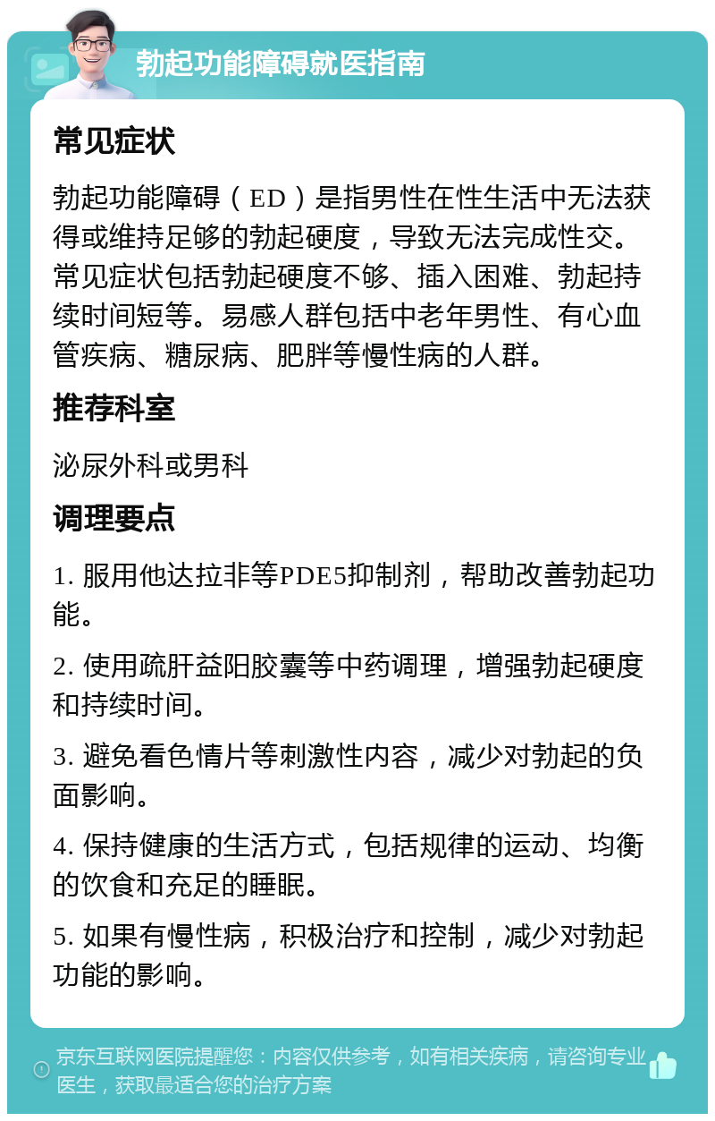 勃起功能障碍就医指南 常见症状 勃起功能障碍（ED）是指男性在性生活中无法获得或维持足够的勃起硬度，导致无法完成性交。常见症状包括勃起硬度不够、插入困难、勃起持续时间短等。易感人群包括中老年男性、有心血管疾病、糖尿病、肥胖等慢性病的人群。 推荐科室 泌尿外科或男科 调理要点 1. 服用他达拉非等PDE5抑制剂，帮助改善勃起功能。 2. 使用疏肝益阳胶囊等中药调理，增强勃起硬度和持续时间。 3. 避免看色情片等刺激性内容，减少对勃起的负面影响。 4. 保持健康的生活方式，包括规律的运动、均衡的饮食和充足的睡眠。 5. 如果有慢性病，积极治疗和控制，减少对勃起功能的影响。