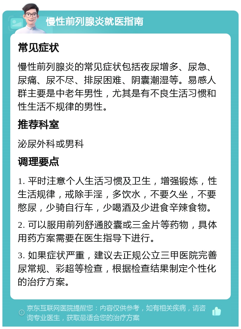 慢性前列腺炎就医指南 常见症状 慢性前列腺炎的常见症状包括夜尿增多、尿急、尿痛、尿不尽、排尿困难、阴囊潮湿等。易感人群主要是中老年男性，尤其是有不良生活习惯和性生活不规律的男性。 推荐科室 泌尿外科或男科 调理要点 1. 平时注意个人生活习惯及卫生，增强锻炼，性生活规律，戒除手淫，多饮水，不要久坐，不要憋尿，少骑自行车，少喝酒及少进食辛辣食物。 2. 可以服用前列舒通胶囊或三金片等药物，具体用药方案需要在医生指导下进行。 3. 如果症状严重，建议去正规公立三甲医院完善尿常规、彩超等检查，根据检查结果制定个性化的治疗方案。