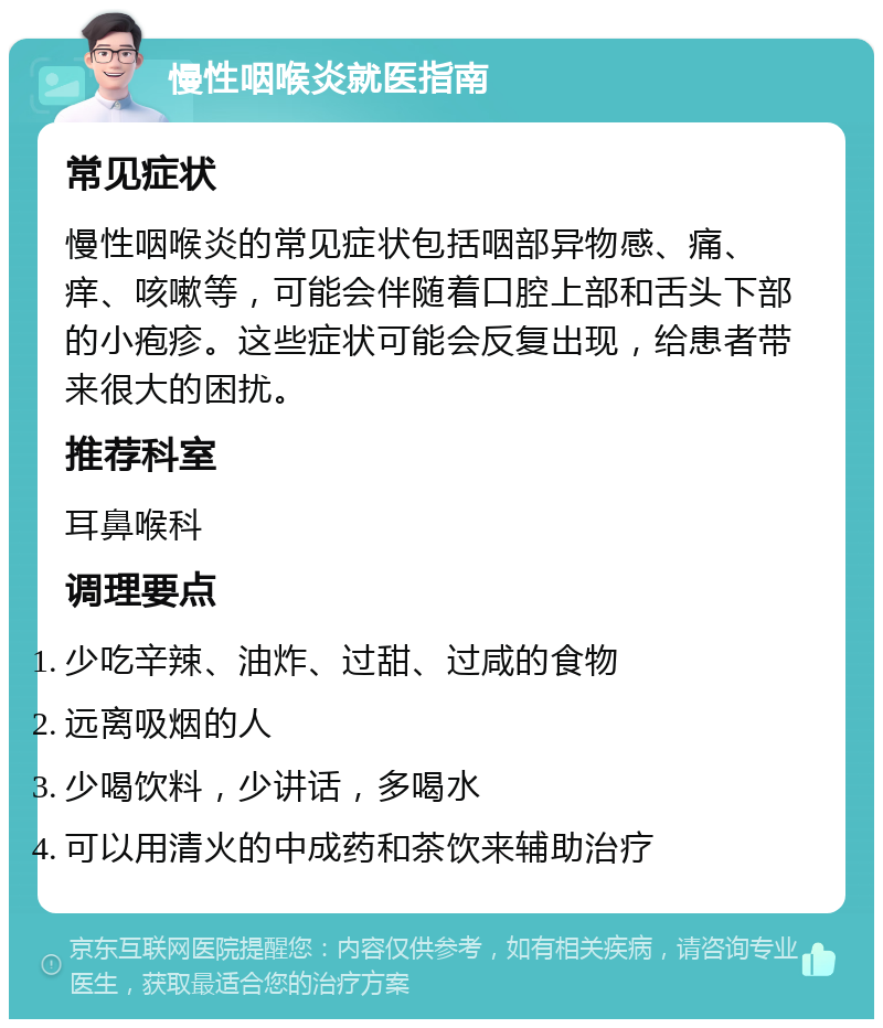 慢性咽喉炎就医指南 常见症状 慢性咽喉炎的常见症状包括咽部异物感、痛、痒、咳嗽等，可能会伴随着口腔上部和舌头下部的小疱疹。这些症状可能会反复出现，给患者带来很大的困扰。 推荐科室 耳鼻喉科 调理要点 少吃辛辣、油炸、过甜、过咸的食物 远离吸烟的人 少喝饮料，少讲话，多喝水 可以用清火的中成药和茶饮来辅助治疗