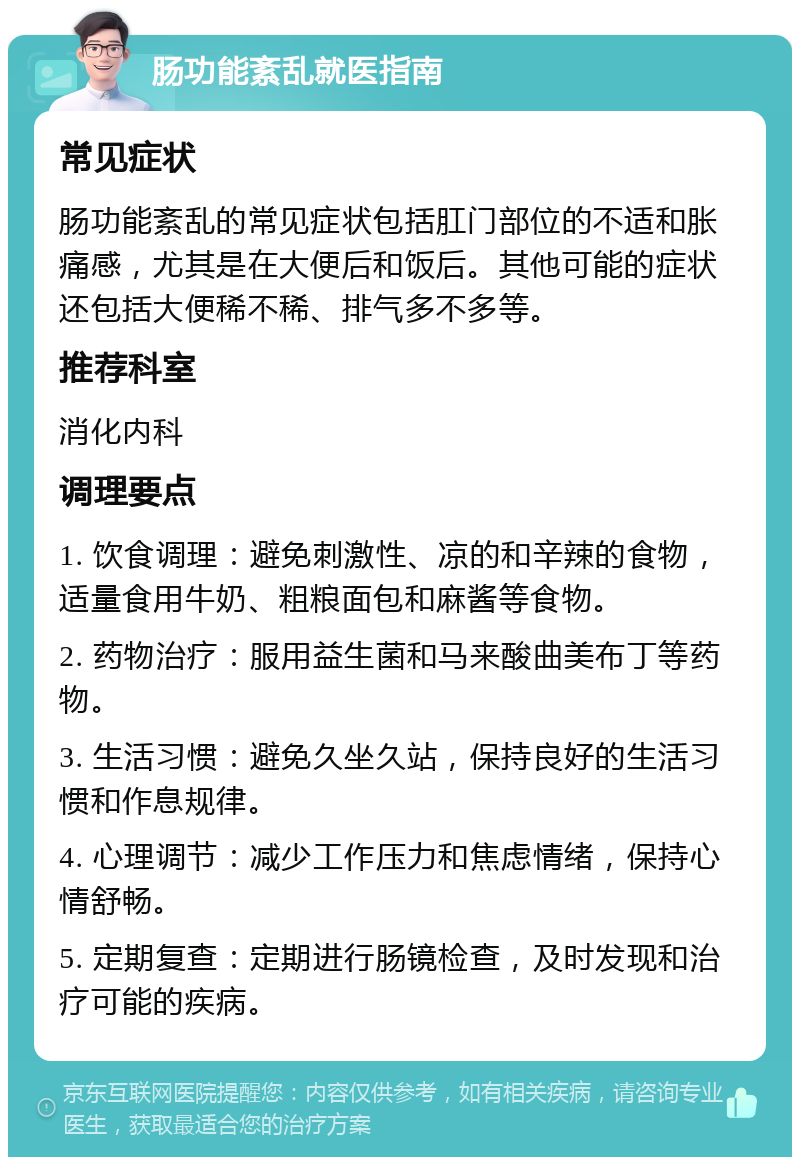 肠功能紊乱就医指南 常见症状 肠功能紊乱的常见症状包括肛门部位的不适和胀痛感，尤其是在大便后和饭后。其他可能的症状还包括大便稀不稀、排气多不多等。 推荐科室 消化内科 调理要点 1. 饮食调理：避免刺激性、凉的和辛辣的食物，适量食用牛奶、粗粮面包和麻酱等食物。 2. 药物治疗：服用益生菌和马来酸曲美布丁等药物。 3. 生活习惯：避免久坐久站，保持良好的生活习惯和作息规律。 4. 心理调节：减少工作压力和焦虑情绪，保持心情舒畅。 5. 定期复查：定期进行肠镜检查，及时发现和治疗可能的疾病。