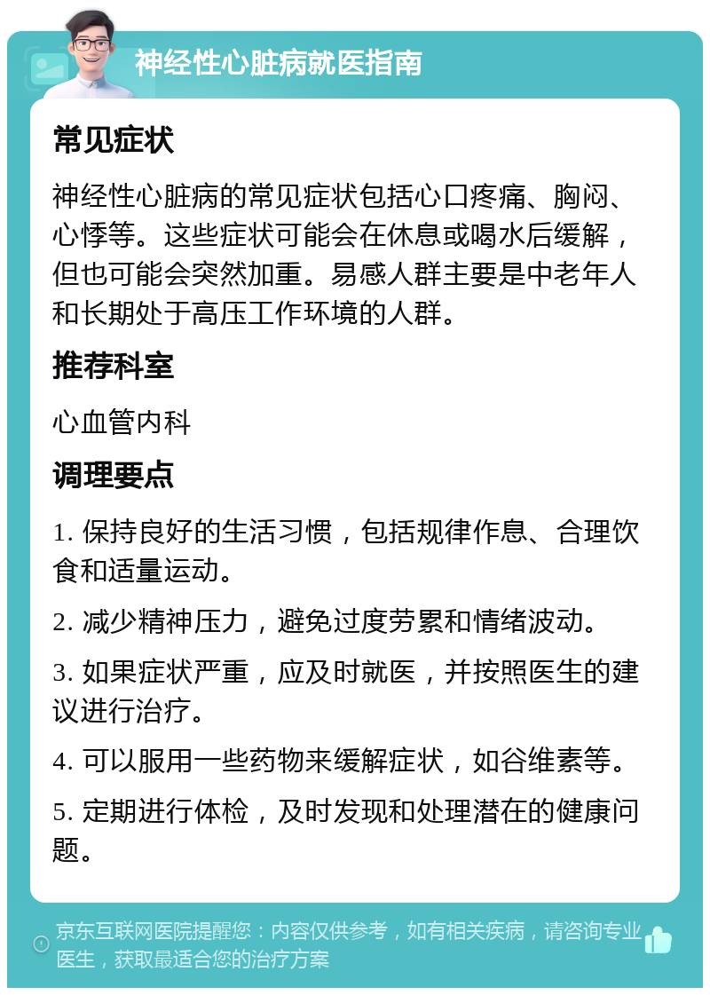 神经性心脏病就医指南 常见症状 神经性心脏病的常见症状包括心口疼痛、胸闷、心悸等。这些症状可能会在休息或喝水后缓解，但也可能会突然加重。易感人群主要是中老年人和长期处于高压工作环境的人群。 推荐科室 心血管内科 调理要点 1. 保持良好的生活习惯，包括规律作息、合理饮食和适量运动。 2. 减少精神压力，避免过度劳累和情绪波动。 3. 如果症状严重，应及时就医，并按照医生的建议进行治疗。 4. 可以服用一些药物来缓解症状，如谷维素等。 5. 定期进行体检，及时发现和处理潜在的健康问题。