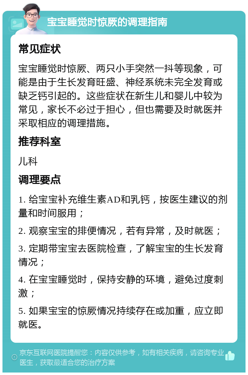 宝宝睡觉时惊厥的调理指南 常见症状 宝宝睡觉时惊厥、两只小手突然一抖等现象，可能是由于生长发育旺盛、神经系统未完全发育或缺乏钙引起的。这些症状在新生儿和婴儿中较为常见，家长不必过于担心，但也需要及时就医并采取相应的调理措施。 推荐科室 儿科 调理要点 1. 给宝宝补充维生素AD和乳钙，按医生建议的剂量和时间服用； 2. 观察宝宝的排便情况，若有异常，及时就医； 3. 定期带宝宝去医院检查，了解宝宝的生长发育情况； 4. 在宝宝睡觉时，保持安静的环境，避免过度刺激； 5. 如果宝宝的惊厥情况持续存在或加重，应立即就医。